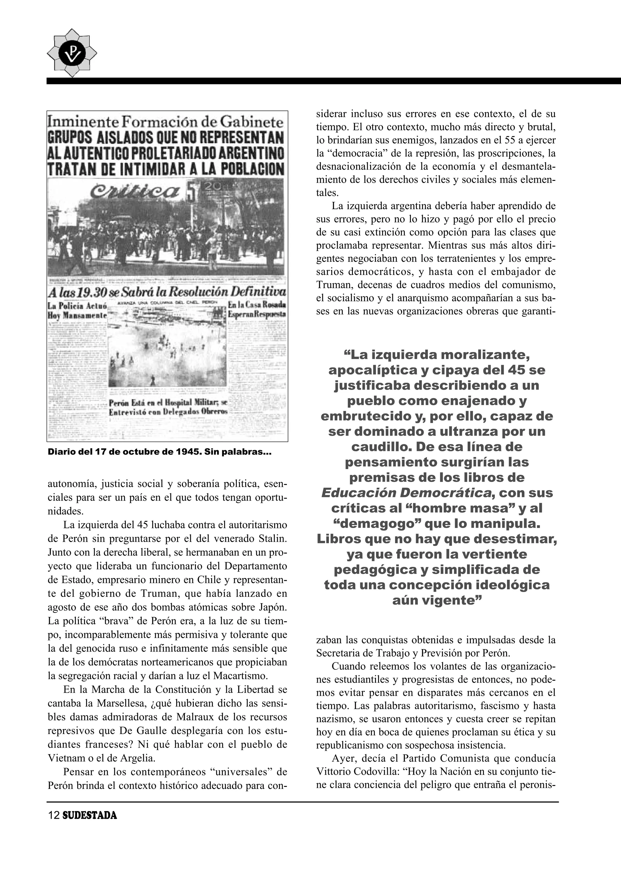 siderar incluso sus errores en ese contexto, el de su
                                                          tiempo. El otro contexto, mucho más directo y brutal,
                                                          lo brindarían sus enemigos, lanzados en el 55 a ejercer
                                                          la “democracia” de la represión, las proscripciones, la
                                                          desnacionalización de la economía y el desmantela-
                                                          miento de los derechos civiles y sociales más elemen-
                                                          tales.
                                                              La izquierda argentina debería haber aprendido de
                                                          sus errores, pero no lo hizo y pagó por ello el precio
                                                          de su casi extinción como opción para las clases que
                                                          proclamaba representar. Mientras sus más altos diri-
                                                          gentes negociaban con los terratenientes y los empre-
                                                          sa rios de mo crá ti cos, y has ta con el em ba ja dor de
                                                          Truman, decenas de cuadros medios del comunismo,
                                                          el socialismo y el anarquismo acompañarían a sus ba-
                                                          ses en las nuevas organizaciones obreras que garanti-



                                                               “La izquierda moralizante,
                                                            apocalíptica y cipaya del 45 se
                                                             justificaba describiendo a un
                                                               pueblo como enajenado y
                                                          embrutecido y, por ello, capaz de
                                                            ser dominado a ultranza por un
Diario del 17 de octubre de 1945. Sin palabras…                 caudillo. De esa línea de
                                                               pensamiento surgirían las
autonomía, justicia social y soberanía política, esen-          premisas de los libros de
ciales para ser un país en el que todos tengan oportu-    Educación Democrática, con sus
nidades.                                                    críticas al “hombre masa” y al
    La izquierda del 45 luchaba contra el autoritarismo      “demagogo” que lo manipula.
de Perón sin preguntarse por el del venerado Stalin.      Libros que no hay que desestimar,
Junto con la derecha liberal, se hermanaban en un pro-         ya que fueron la vertiente
yecto que lideraba un funcionario del Departamento           pedagógica y simplificada de
de Estado, empresario minero en Chile y representan-
                                                           toda una concepción ideológica
te del go bier no de Tru man, que ha bía lan za do en
agosto de ese año dos bombas atómicas sobre Japón.
                                                                      aún vigente”
La política “brava” de Perón era, a la luz de su tiem-
po, incomparablemente más permisiva y tolerante que       zaban las conquistas obtenidas e impulsadas desde la
la del genocida ruso e infinitamente más sensible que     Secretaria de Trabajo y Previsión por Perón.
la de los demócratas norteamericanos que propiciaban          Cuando releemos los volantes de las organizacio-
la segregación racial y darían a luz el Macartismo.       nes estudiantiles y progresistas de entonces, no pode-
    En la Marcha de la Constitución y la Libertad se      mos evitar pensar en disparates más cercanos en el
cantaba la Marsellesa, ¿qué hubieran dicho las sensi-     tiempo. Las palabras autoritarismo, fascismo y hasta
bles damas admiradoras de Malraux de los recursos         nazismo, se usaron entonces y cuesta creer se repitan
represivos que De Gaulle desplegaría con los estu-        hoy en día en boca de quienes proclaman su ética y su
diantes franceses? Ni qué hablar con el pueblo de         republicanismo con sospechosa insistencia.
Vietnam o el de Argelia.                                      Ayer, decía el Partido Comunista que conducía
    Pensar en los contemporáneos “universales” de         Vittorio Codovilla: “Hoy la Nación en su conjunto tie-
Perón brinda el contexto histórico adecuado para con-     ne clara conciencia del peligro que entraña el peronis-

12 SUDESTADA
 
