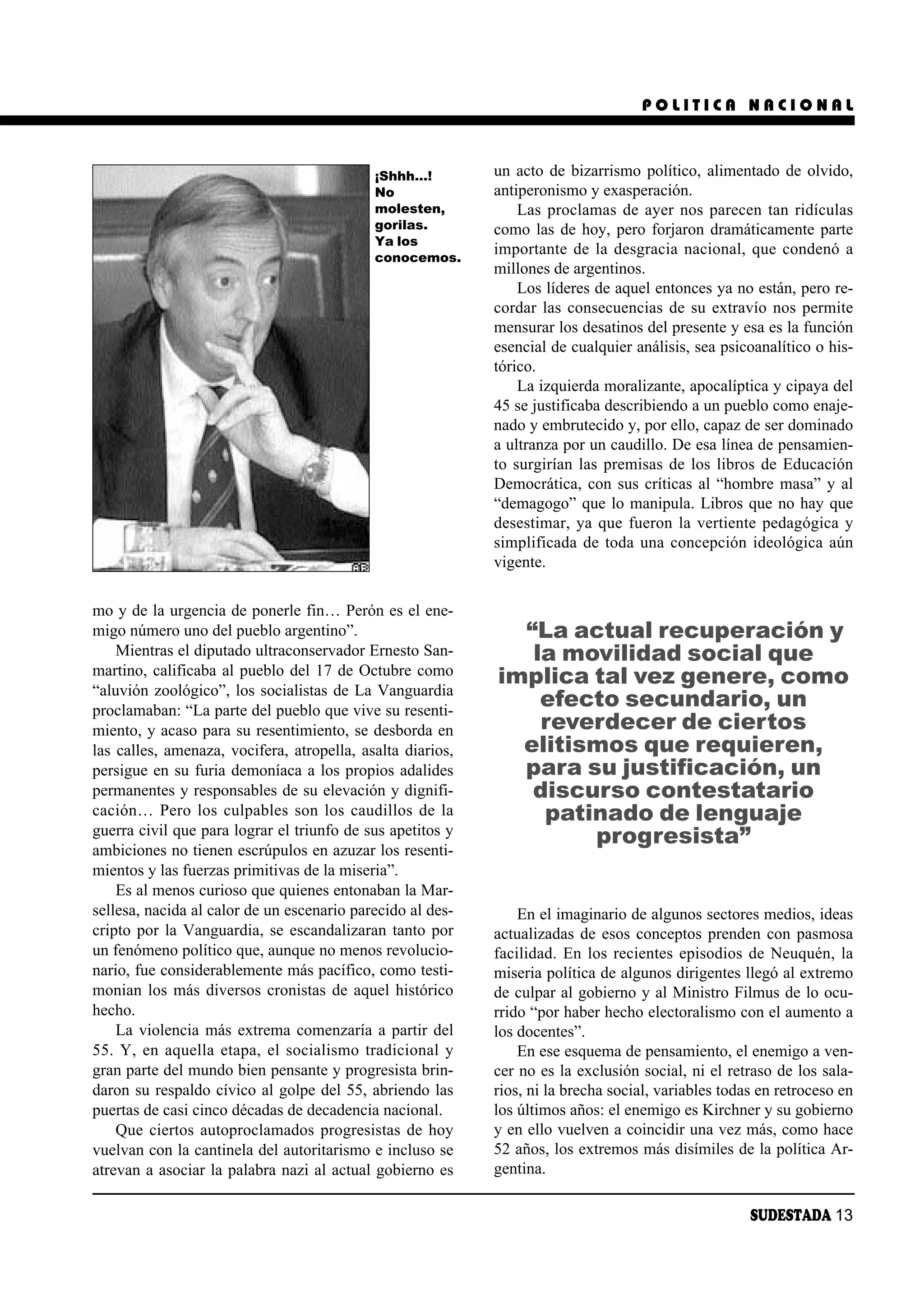POLITICA NACIONAL



                                            ¡Shhh…!         un acto de bizarrismo político, alimentado de olvido,
                                            No              antiperonismo y exasperación.
                                            molesten,           Las proclamas de ayer nos parecen tan ridículas
                                            gorilas.        como las de hoy, pero forjaron dramáticamente parte
                                            Ya los
                                            conocemos.
                                                            importante de la desgracia nacional, que condenó a
                                                            millones de argentinos.
                                                                Los líderes de aquel entonces ya no están, pero re-
                                                            cordar las consecuencias de su extravío nos permite
                                                            mensurar los desatinos del presente y esa es la función
                                                            esencial de cualquier análisis, sea psicoanalítico o his-
                                                            tórico.
                                                                La izquierda moralizante, apocalíptica y cipaya del
                                                            45 se justificaba describiendo a un pueblo como enaje-
                                                            nado y embrutecido y, por ello, capaz de ser dominado
                                                            a ultranza por un caudillo. De esa línea de pensamien-
                                                            to surgirían las premisas de los libros de Educación
                                                            Democrática, con sus críticas al “hombre masa” y al
                                                            “demagogo” que lo manipula. Libros que no hay que
                                                            desestimar, ya que fueron la vertiente pedagógica y
                                                            simplificada de toda una concepción ideológica aún
                                                            vigente.

mo y de la urgencia de ponerle fin… Perón es el ene-
migo número uno del pueblo argentino”.                        “La actual recuperación y
    Mientras el diputado ultraconservador Ernesto San-         la movilidad social que
martino, calificaba al pueblo del 17 de Octubre como        implica tal vez genere, como
“aluvión zoológico”, los socialistas de La Vanguardia
proclamaban: “La parte del pueblo que vive su resenti-
                                                                efecto secundario, un
miento, y acaso para su resentimiento, se desborda en           reverdecer de ciertos
las calles, amenaza, vocifera, atropella, asalta diarios,     elitismos que requieren,
persigue en su furia demoníaca a los propios adalides         para su justificación, un
permanentes y responsables de su elevación y dignifi-          discurso contestatario
cación… Pero los culpables son los caudillos de la              patinado de lenguaje
guerra civil que para lograr el triunfo de sus apetitos y           progresista”
ambiciones no tienen escrúpulos en azuzar los resenti-
mientos y las fuerzas primitivas de la miseria”.
    Es al menos curioso que quienes entonaban la Mar-
sellesa, nacida al calor de un escenario parecido al des-       En el imaginario de algunos sectores medios, ideas
cripto por la Vanguardia, se escandalizaran tanto por       actualizadas de esos conceptos prenden con pasmosa
un fenómeno político que, aunque no menos revolucio-        facilidad. En los recientes episodios de Neuquén, la
nario, fue considerablemente más pacífico, como testi-      miseria política de algunos dirigentes llegó al extremo
monian los más diversos cronistas de aquel histórico        de culpar al gobierno y al Ministro Filmus de lo ocu-
hecho.                                                      rrido “por haber hecho electoralismo con el aumento a
    La violencia más extrema comenzaría a partir del        los docentes”.
55. Y, en aquella etapa, el socialismo tradicional y            En ese esquema de pensamiento, el enemigo a ven-
gran parte del mundo bien pensante y progresista brin-      cer no es la exclusión social, ni el retraso de los sala-
daron su respaldo cívico al golpe del 55, abriendo las      rios, ni la brecha social, variables todas en retroceso en
puertas de casi cinco décadas de decadencia nacional.       los últimos años: el enemigo es Kirchner y su gobierno
    Que ciertos autoproclamados progresistas de hoy         y en ello vuelven a coincidir una vez más, como hace
vuelvan con la cantinela del autoritarismo e incluso se     52 años, los extremos más disímiles de la política Ar-
atrevan a asociar la palabra nazi al actual gobierno es     gentina.

                                                                                                     SUDESTADA 13
 