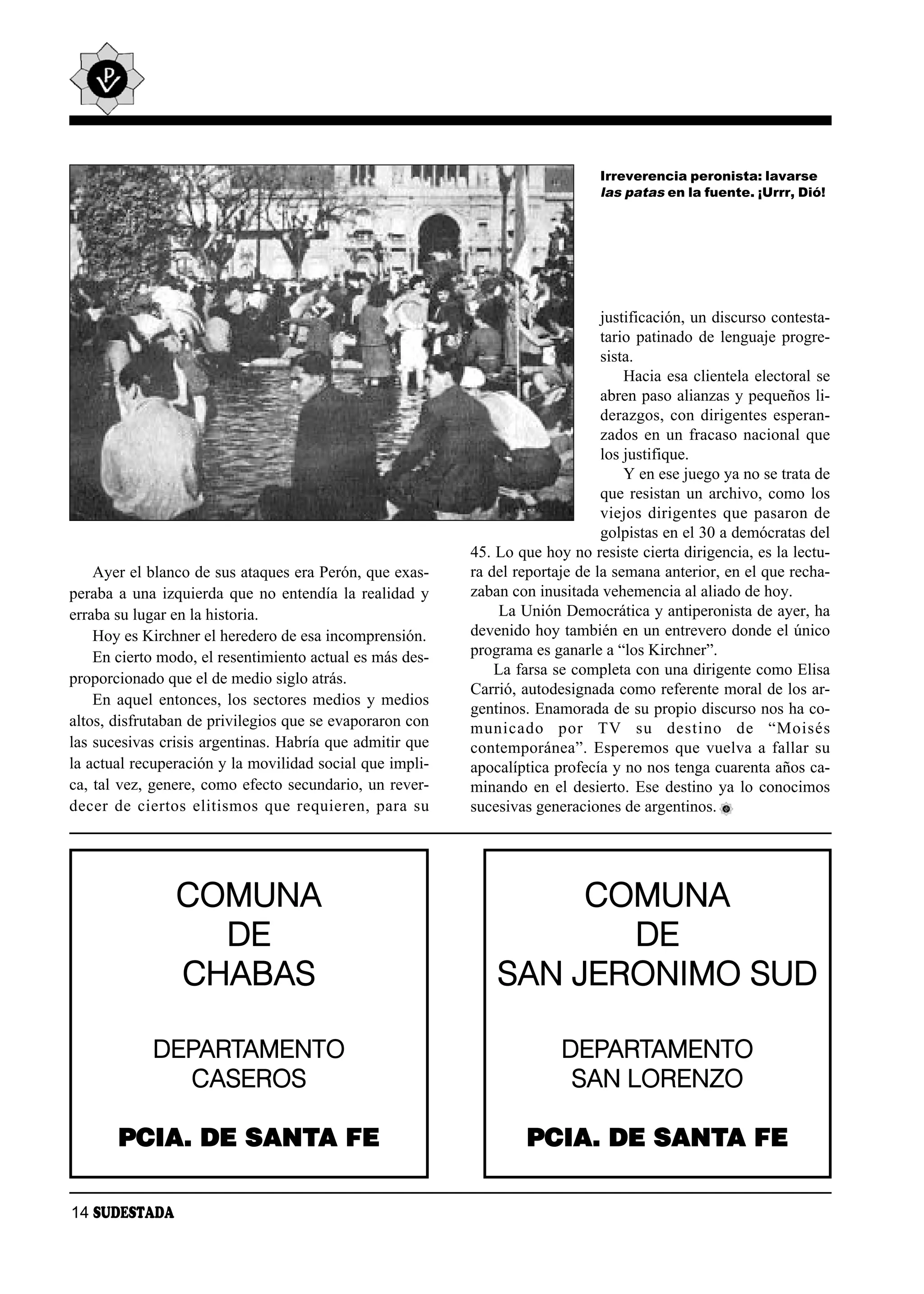 Irreverencia peronista: lavarse
                                                                               las patas en la fuente. ¡Urrr, Dió!




                                                                                justificación, un discurso contesta-
                                                                                tario patinado de lenguaje progre-
                                                                                sista.
                                                                                    Hacia esa clientela electoral se
                                                                                abren paso alianzas y pequeños li-
                                                                                derazgos, con dirigentes esperan-
                                                                                zados en un fracaso nacional que
                                                                                los justifique.
                                                                                    Y en ese juego ya no se trata de
                                                                                que resistan un archivo, como los
                                                                                viejos dirigentes que pasaron de
                                                                                golpistas en el 30 a demócratas del
                                                           45. Lo que hoy no resiste cierta dirigencia, es la lectu-
    Ayer el blanco de sus ataques era Perón, que exas-     ra del reportaje de la semana anterior, en el que recha-
peraba a una izquierda que no entendía la realidad y       zaban con inusitada vehemencia al aliado de hoy.
erraba su lugar en la historia.                                 La Unión Democrática y antiperonista de ayer, ha
    Hoy es Kirchner el heredero de esa incomprensión.      devenido hoy también en un entrevero donde el único
    En cierto modo, el resentimiento actual es más des-    programa es ganarle a “los Kirchner”.
                                                               La farsa se completa con una dirigente como Elisa
proporcionado que el de medio siglo atrás.
                                                           Carrió, autodesignada como referente moral de los ar-
    En aquel entonces, los sectores medios y medios
                                                           gentinos. Enamorada de su propio discurso nos ha co-
altos, disfrutaban de privilegios que se evaporaron con    mu ni ca do por TV su des ti no de “Moi sés
las sucesivas crisis argentinas. Habría que admitir que    contemporánea”. Esperemos que vuelva a fallar su
la actual recuperación y la movilidad social que impli-    apocalíptica profecía y no nos tenga cuarenta años ca-
ca, tal vez, genere, como efecto secundario, un rever-     minando en el desierto. Ese destino ya lo conocimos
de cer de cier tos eli tis mos que re quie ren, pa ra su   sucesivas generaciones de argentinos.




                COMUNA                                              COMUNA
                  DE                                                  DE
                CHABAS                                         SAN JERONIMO SUD

             DEPARTAMENTO                                                DEPARTAMENTO
               CASEROS                                                    SAN LORENZO

       PCIA. DE SANTA FE                                           PCIA. DE SANTA FE

14 SUDESTADA
 