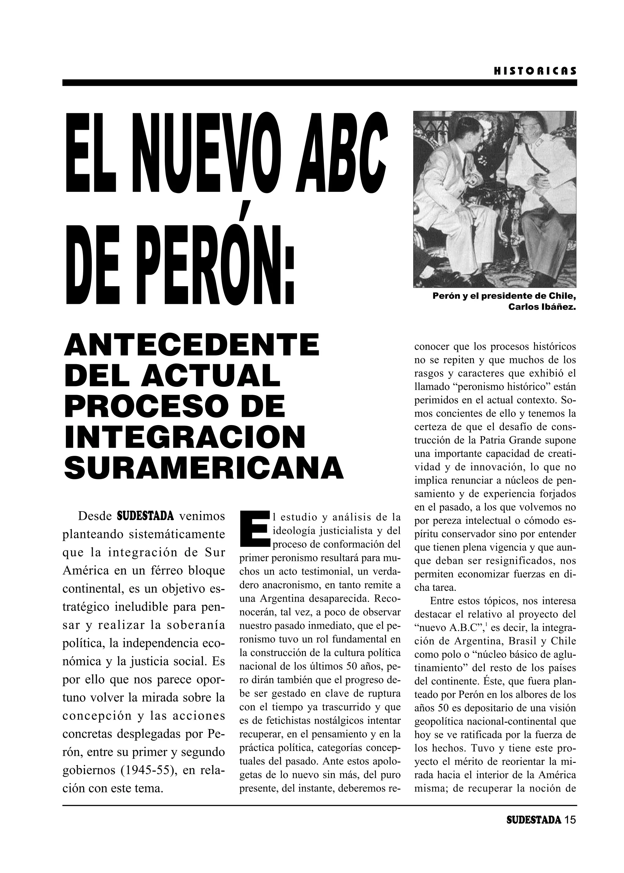HISTORICAS




EL NUEVO ABC
       ´
DE PERON:
ANTECEDENTE
                                                                                Perón y el presidente de Chile,
                                                                                                 Carlos Ibáñez.



                                                                            conocer que los procesos históricos
                                                                            no se repiten y que muchos de los

DEL ACTUAL                                                                  rasgos y caracteres que exhibió el
                                                                            llamado “peronismo histórico” están

PROCESO DE                                                                  perimidos en el actual contexto. So-
                                                                            mos concientes de ello y tenemos la
                                                                            certeza de que el desafío de cons-
INTEGRACION                                                                 trucción de la Patria Grande supone
                                                                            una importante capacidad de creati-
SURAMERICANA                                                                vi dad y de in no va ción, lo que no
                                                                            implica renunciar a núcleos de pen-
                                                                            samiento y de experiencia forjados
                                                                            en el pasado, a los que volvemos no


                                   E
   Desde SUDESTADA venimos                 l es tu dio y aná li sis de la   por pereza intelectual o cómodo es-
planteando sistemáticamente                ideología justicialista y del    píritu conservador sino por entender
                                           proceso de conformación del      que tienen plena vigencia y que aun-
que la in te gra ción de Sur       primer peronismo resultará para mu-      que de ban ser re sig ni fi ca dos, nos
América en un férreo bloque        chos un acto testimonial, un verda-      permiten economizar fuerzas en di-
continental, es un objetivo es-    dero anacronismo, en tanto remite a      cha tarea.
                                   una Argentina desaparecida. Reco-            Entre estos tópicos, nos interesa
tratégico ineludible para pen-     nocerán, tal vez, a poco de observar     destacar el relativo al proyecto del
sar y rea li zar la so be ra nía   nuestro pasado inmediato, que el pe-     “nuevo A.B.C”,1 es decir, la integra-
política, la independencia eco-    ronismo tuvo un rol fundamental en       ción de Ar gen ti na, Bra sil y Chi le
                                   la construcción de la cultura política   como polo o “núcleo básico de aglu-
nómica y la justicia social. Es    nacional de los últimos 50 años, pe-     tinamiento” del resto de los países
por ello que nos parece opor-      ro dirán también que el progreso de-     del continente. Éste, que fuera plan-
tuno volver la mirada sobre la     be ser gestado en clave de ruptura       teado por Perón en los albores de los
                                   con el tiempo ya trascurrido y que       años 50 es depositario de una visión
con cep ción y las ac cio nes      es de fetichistas nostálgicos intentar   geopolítica nacional-continental que
concretas desplegadas por Pe-      recuperar, en el pensamiento y en la     hoy se ve ratificada por la fuerza de
rón, entre su primer y segundo     práctica política, categorías concep-    los hechos. Tuvo y tiene este pro-
                                   tuales del pasado. Ante estos apolo-     yecto el mérito de reorientar la mi-
gobiernos (1945-55), en rela-      getas de lo nuevo sin más, del puro      rada hacia el interior de la América
ción con este tema.                presente, del instante, deberemos re-    misma; de recuperar la noción de

                                                                                                  SUDESTADA 15
 