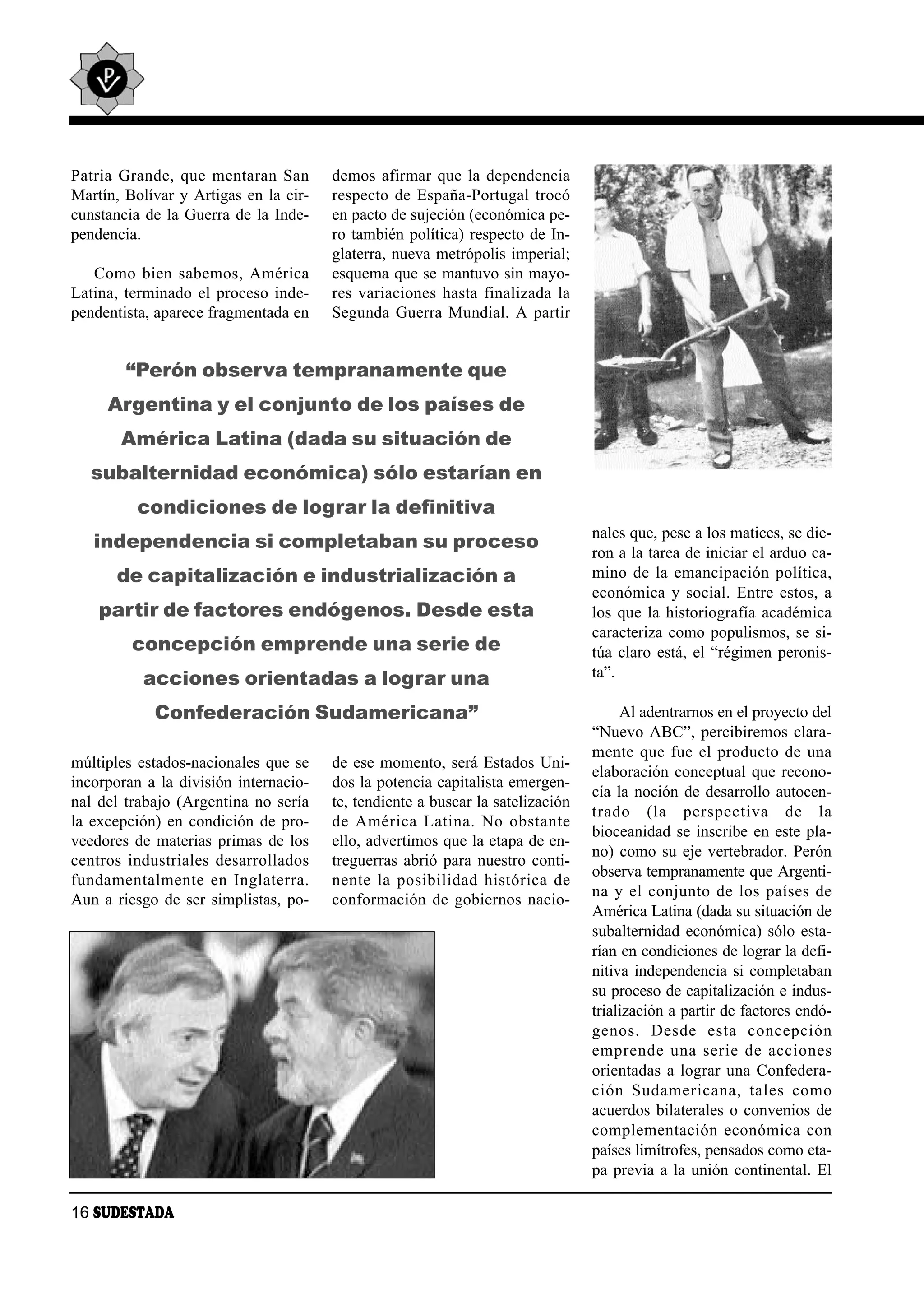 Pa tria Gran de, que men ta ran San          demos afirmar que la dependencia
Martín, Bolívar y Artigas en la cir-         respecto de España-Portugal trocó
cunstancia de la Guerra de la Inde-          en pacto de sujeción (económica pe-
pendencia.                                   ro también política) respecto de In-
                                             glaterra, nueva metrópolis imperial;
   Co mo bien sa be mos, Amé ri ca           esquema que se mantuvo sin mayo-
Latina, terminado el proceso inde-           res variaciones hasta finalizada la
pendentista, aparece fragmentada en          Segunda Guerra Mundial. A partir


         “Perón observa tempranamente que
      Argentina y el conjunto de los países de
        América Latina (dada su situación de
   subalternidad económica) sólo estarían en
           condiciones de lograr la definitiva
                                                                                         nales que, pese a los matices, se die-
    independencia si completaban su proceso
                                                                                         ron a la tarea de iniciar el arduo ca-
        de capitalización e industrialización a                                          mino de la emancipación política,
                                                                                         económica y social. Entre estos, a
    partir de factores endógenos. Desde esta                                             los que la historiografía académica
                                                                                         caracteriza como populismos, se si-
          concepción emprende una serie de                                               túa claro está, el “régimen peronis-
            acciones orientadas a lograr una                                             ta”.

              Confederación Sudamericana”                                                     Al adentrarnos en el proyecto del
                                                                                         “Nuevo ABC”, percibiremos clara-
                                                                                         mente que fue el producto de una
múltiples estados-nacionales que se          de ese momento, será Estados Uni-
                                                                                         elaboración conceptual que recono-
incorporan a la división internacio-         dos la potencia capitalista emergen-
                                                                                         cía la noción de desarrollo autocen-
nal del trabajo (Argentina no sería          te, tendiente a buscar la satelización
                                                                                         tra do (la pers pec ti va de la
la excepción) en condición de pro-           de Amé ri ca La ti na. No obs tan te
                                                                                         bioceanidad se inscribe en este pla-
veedores de materias primas de los           ello, advertimos que la etapa de en-
                                                                                         no) como su eje vertebrador. Perón
cen tros in dus tria les de sa rro lla dos   treguerras abrió para nuestro conti-
                                                                                         observa tempranamente que Argenti-
fun da men tal men te en In gla te rra.      nen te la po si bi li dad his tó ri ca de
                                                                                         na y el con jun to de los paí ses de
Aun a riesgo de ser simplistas, po-          conformación de gobiernos nacio-
                                                                                         América Latina (dada su situación de
                                                                                         subalternidad económica) sólo esta-
                                                                                         rían en condiciones de lograr la defi-
                                                                                         nitiva independencia si completaban
                                                                                         su proceso de capitalización e indus-
                                                                                         trialización a partir de factores endó-
                                                                                         ge nos. Des de es ta con cep ción
                                                                                         em pren de una se rie de ac cio nes
                                                                                         orientadas a lograr una Confedera-
                                                                                         ción Su da me ri ca na, ta les co mo
                                                                                         acuerdos bilaterales o convenios de
                                                                                         com ple men ta ción eco nó mi ca con
                                                                                         países limítrofes, pensados como eta-
                                                                                         pa previa a la unión continental. El

16 SUDESTADA
 