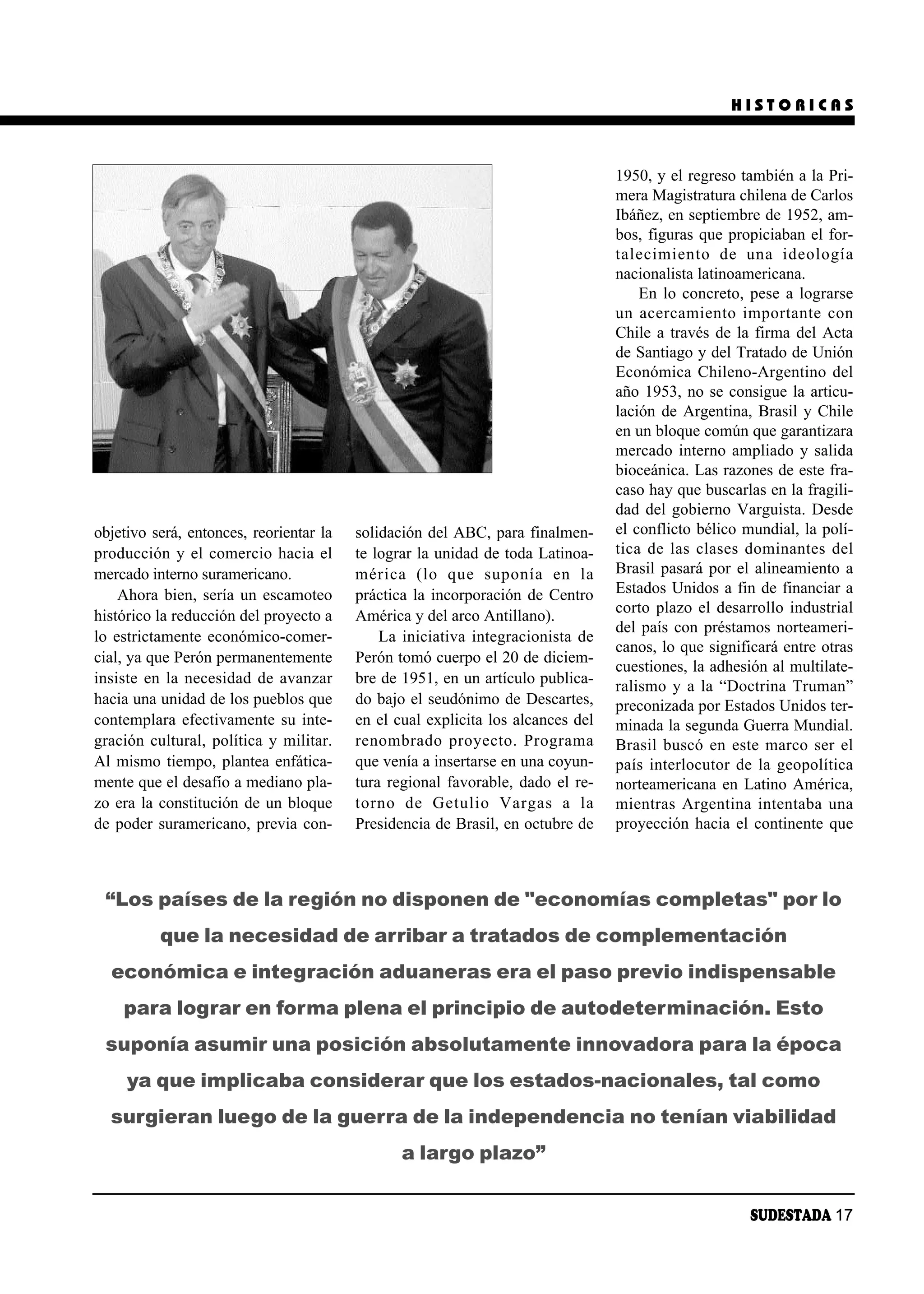 HISTORICAS



                                                                                 1950, y el regreso también a la Pri-
                                                                                 mera Magistratura chilena de Carlos
                                                                                 Ibáñez, en septiembre de 1952, am-
                                                                                 bos, figuras que propiciaban el for-
                                                                                 ta le ci mien to de una ideo lo gía
                                                                                 nacionalista latinoamericana.
                                                                                      En lo concreto, pese a lograrse
                                                                                 un acer ca mien to im por tan te con
                                                                                 Chile a través de la firma del Acta
                                                                                 de Santiago y del Tratado de Unión
                                                                                 Económica Chileno-Argentino del
                                                                                 año 1953, no se consigue la articu-
                                                                                 lación de Argentina, Brasil y Chile
                                                                                 en un bloque común que garantizara
                                                                                 mercado interno ampliado y salida
                                                                                 bioceánica. Las razones de este fra-
                                                                                 caso hay que buscarlas en la fragili-
                                                                                 dad del gobierno Varguista. Desde
objetivo será, entonces, reorientar la   solidación del ABC, para finalmen-      el conflicto bélico mundial, la polí-
producción y el comercio hacia el        te lograr la unidad de toda Latinoa-    ti ca de las cla ses do mi nan tes del
mercado interno suramericano.            mé ri ca (lo que su po nía en la        Brasil pasará por el alineamiento a
    Ahora bien, sería un escamoteo       práctica la incorporación de Centro     Estados Unidos a fin de financiar a
                                                                                 corto plazo el desarrollo industrial
histórico la reducción del proyecto a    América y del arco Antillano).
                                                                                 del país con préstamos norteameri-
lo estrictamente económico-comer-            La iniciativa integracionista de
                                                                                 canos, lo que significará entre otras
cial, ya que Perón permanentemente       Perón tomó cuerpo el 20 de diciem-
                                                                                 cuestiones, la adhesión al multilate-
insiste en la necesidad de avanzar       bre de 1951, en un artículo publica-    ralismo y a la “Doctrina Truman”
hacia una unidad de los pueblos que      do bajo el seudónimo de Descartes,      preconizada por Estados Unidos ter-
contemplara efectivamente su inte-       en el cual explicita los alcances del   minada la segunda Guerra Mundial.
gración cultural, política y militar.    re nom bra do pro yec to. Pro gra ma    Brasil buscó en este marco ser el
Al mismo tiempo, plantea enfática-       que venía a insertarse en una coyun-    país interlocutor de la geopolítica
mente que el desafío a mediano pla-      tura regional favorable, dado el re-    norteamericana en Latino América,
zo era la constitución de un bloque      tor no de Ge tu lio Var gas a la        mien tras Ar gen ti na in ten ta ba una
de poder suramericano, previa con-       Presidencia de Brasil, en octubre de    proyección hacia el continente que



 “Los países de la región no disponen de "economías completas" por lo
          que la necesidad de arribar a tratados de complementación
  económica e integración aduaneras era el paso previo indispensable
    para lograr en forma plena el principio de autodeterminación. Esto
 suponía asumir una posición absolutamente innovadora para la época
     ya que implicaba considerar que los estados-nacionales, tal como
  surgieran luego de la guerra de la independencia no tenían viabilidad
                                                a largo plazo”


                                                                                                       SUDESTADA 17
 