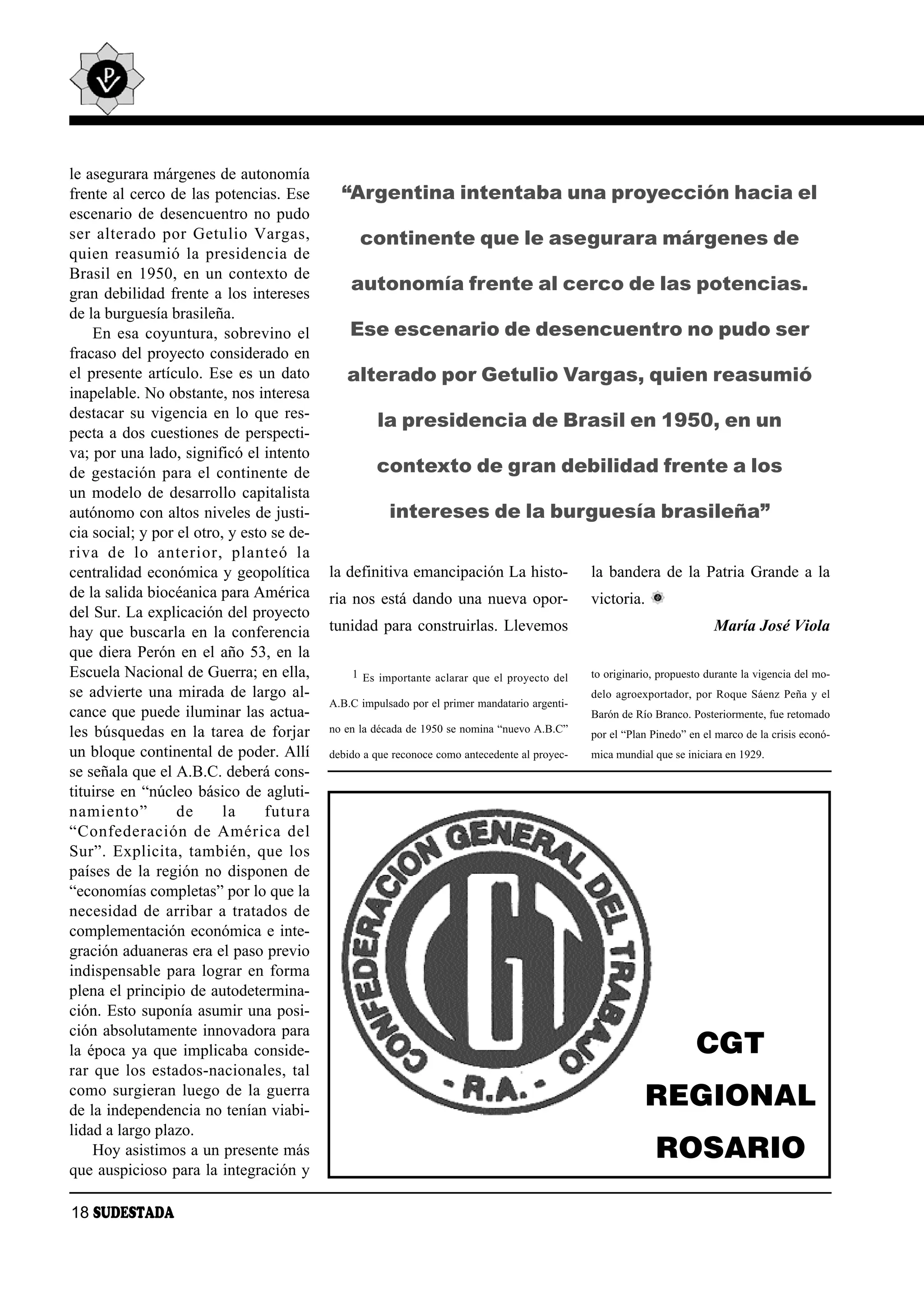 le asegurara márgenes de autonomía
frente al cerco de las potencias. Ese         “Argentina intentaba una proyección hacia el
escenario de desencuentro no pudo
ser al te ra do por Ge tu lio Var gas,            continente que le asegurara márgenes de
quien rea su mió la pre si den cia de
Brasil en 1950, en un contexto de
gran debilidad frente a los intereses
                                                autonomía frente al cerco de las potencias.
de la burguesía brasileña.
    En esa coyuntura, sobrevino el              Ese escenario de desencuentro no pudo ser
fracaso del proyecto considerado en
el presente artículo. Ese es un dato           alterado por Getulio Vargas, quien reasumió
inapelable. No obstante, nos interesa
destacar su vigencia en lo que res-
                                                     la presidencia de Brasil en 1950, en un
pecta a dos cuestiones de perspecti-
va; por una lado, significó el intento
de gestación para el continente de                   contexto de gran debilidad frente a los
un modelo de desarrollo capitalista
autónomo con altos niveles de justi-                    intereses de la burguesía brasileña”
cia social; y por el otro, y esto se de-
ri va de lo an te rior, plan teó la
centralidad económica y geopolítica         la definitiva emancipación La histo-                la bandera de la Patria Grande a la
de la salida biocéanica para América        ria nos está dando una nueva opor-                  victoria.
del Sur. La explicación del proyecto
hay que buscarla en la conferencia          tunidad para construirlas. Llevemos                                           María José Viola
que diera Perón en el año 53, en la
Escuela Nacional de Guerra; en ella,            1 Es importante aclarar que el proyecto del     to originario, propuesto durante la vigencia del mo-
se advierte una mirada de largo al-                                                             delo agroexportador, por Roque Sáenz Peña y el
                                            A.B.C impulsado por el primer mandatario argenti-
cance que puede iluminar las actua-                                                             Barón de Río Branco. Posteriormente, fue retomado
les búsquedas en la tarea de forjar         no en la década de 1950 se nomina “nuevo A.B.C”     por el “Plan Pinedo” en el marco de la crisis econó-
un bloque continental de poder. Allí        debido a que reconoce como antecedente al proyec-   mica mundial que se iniciara en 1929.
se señala que el A.B.C. deberá cons-
tituirse en “núcleo básico de agluti-
na mien to”       de      la     fu tu ra
“Con fe de ra ción de Amé ri ca del
Sur”. Ex pli ci ta, tam bién, que los
países de la región no disponen de
“economías completas” por lo que la
necesidad de arribar a tratados de
complementación económica e inte-
gración aduaneras era el paso previo
indispensable para lograr en forma
plena el principio de autodetermina-
ción. Esto suponía asumir una posi-
ción absolutamente innovadora para
la época ya que implicaba conside-                                                                                    CGT
rar que los estados-nacionales, tal
como surgieran luego de la guerra
de la independencia no tenían viabi-
                                                                                                            REGIONAL
lidad a largo plazo.
    Hoy asistimos a un presente más                                                                           ROSARIO
que auspicioso para la integración y

18 SUDESTADA
 
