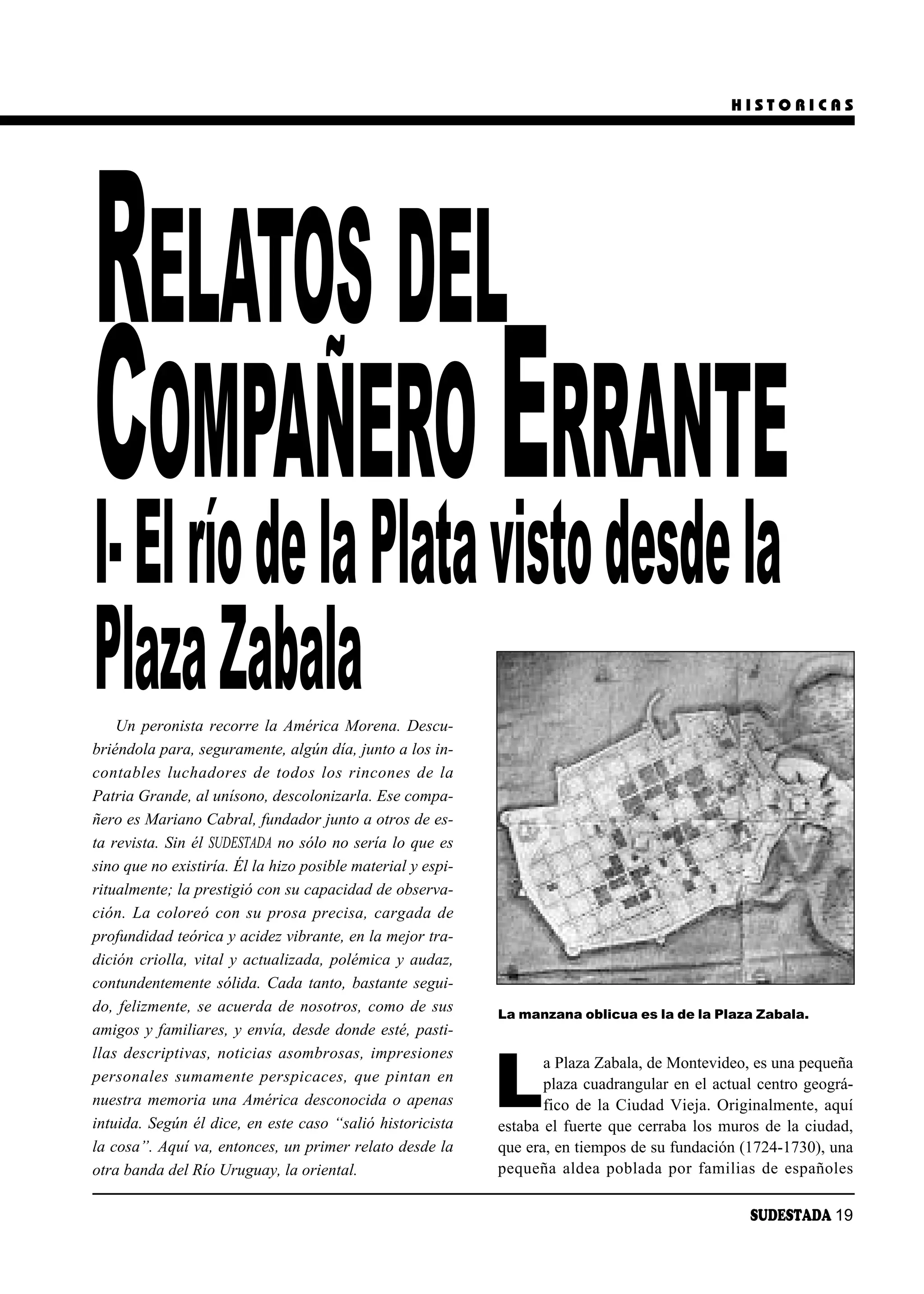 HISTORICAS




RELATOS DEL
CElOMPAÑERO visto desde la
                   ERRANTE
I- río de la Plata
Plaza Zabala
    Un peronista recorre la América Morena. Descu-
briéndola para, seguramente, algún día, junto a los in-
con ta bles lu cha do res de to dos los rin co nes de la
Patria Grande, al unísono, descolonizarla. Ese compa-
ñero es Mariano Cabral, fundador junto a otros de es-
ta revista. Sin él SUDESTADA no sólo no sería lo que es
sino que no existiría. Él la hizo posible material y espi-
ritualmente; la prestigió con su capacidad de observa-
ción. La coloreó con su prosa precisa, cargada de
profundidad teórica y acidez vibrante, en la mejor tra-
dición criolla, vital y actualizada, polémica y audaz,
contundentemente sólida. Cada tanto, bastante segui-
do, felizmente, se acuerda de nosotros, como de sus          La manzana oblicua es la de la Plaza Zabala.
amigos y familiares, y envía, desde donde esté, pasti-
llas descriptivas, noticias asombrosas, impresiones


                                                             L
                                                                    a Plaza Zabala, de Montevideo, es una pequeña
per so na les su ma men te pers pi ca ces, que pin tan en           plaza cuadrangular en el actual centro geográ-
nuestra memoria una América desconocida o apenas                    fico de la Ciudad Vieja. Originalmente, aquí
intuida. Según él dice, en este caso “salió historicista     estaba el fuerte que cerraba los muros de la ciudad,
la cosa”. Aquí va, entonces, un primer relato desde la       que era, en tiempos de su fundación (1724-1730), una
otra banda del Río Uruguay, la oriental.                     pe que ña al dea po bla da por fa mi lias de es pa ño les

                                                                                                     SUDESTADA 19
 