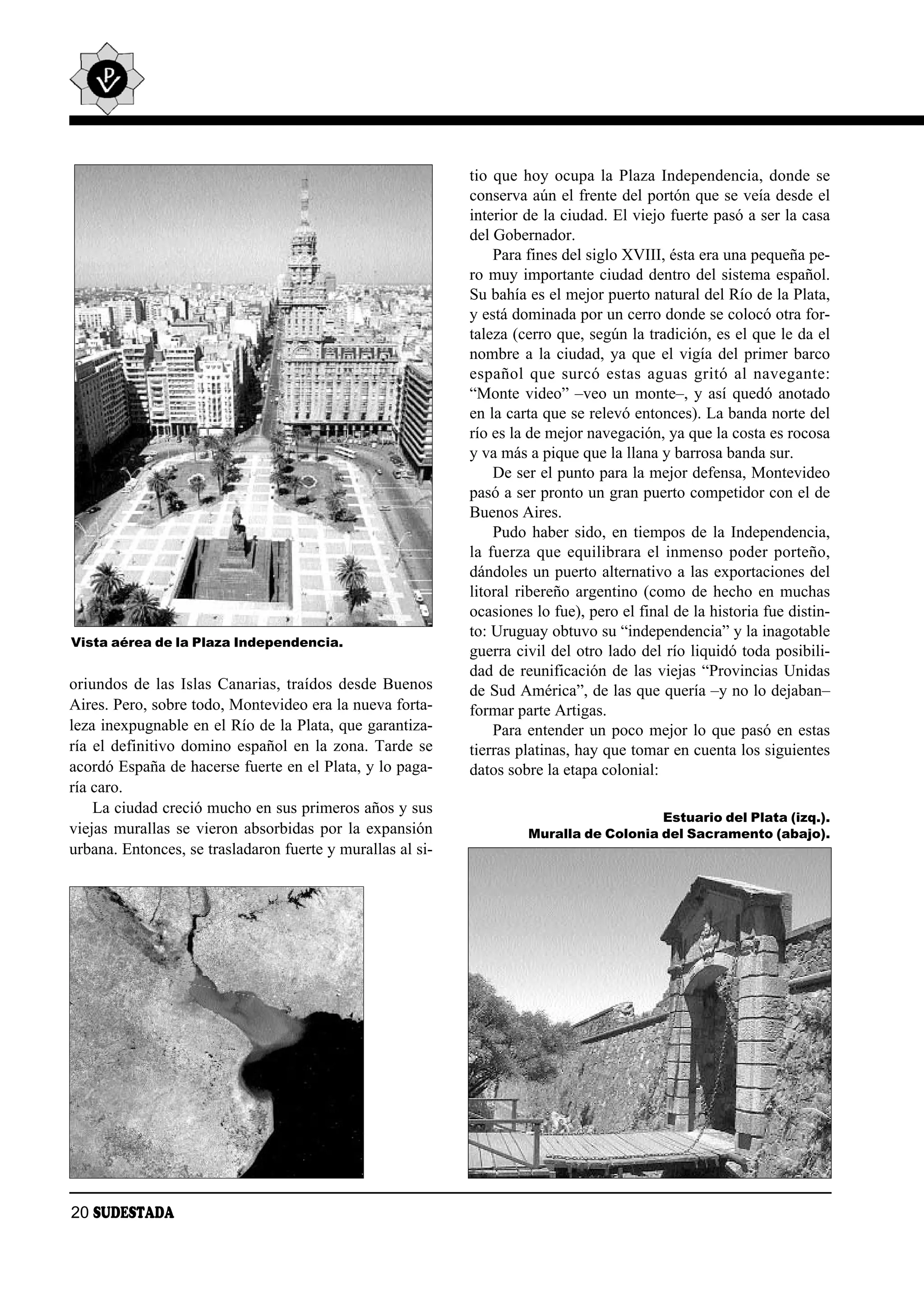 tio que hoy ocupa la Plaza Independencia, donde se
                                                            conserva aún el frente del portón que se veía desde el
                                                            interior de la ciudad. El viejo fuerte pasó a ser la casa
                                                            del Gobernador.
                                                                Para fines del siglo XVIII, ésta era una pequeña pe-
                                                            ro muy importante ciudad dentro del sistema español.
                                                            Su bahía es el mejor puerto natural del Río de la Plata,
                                                            y está dominada por un cerro donde se colocó otra for-
                                                            taleza (cerro que, según la tradición, es el que le da el
                                                            nombre a la ciudad, ya que el vigía del primer barco
                                                            es pa ñol que sur có es tas aguas gri tó al na ve gan te:
                                                            “Monte video” –veo un monte–, y así quedó anotado
                                                            en la carta que se relevó entonces). La banda norte del
                                                            río es la de mejor navegación, ya que la costa es rocosa
                                                            y va más a pique que la llana y barrosa banda sur.
                                                                De ser el punto para la mejor defensa, Montevideo
                                                            pasó a ser pronto un gran puerto competidor con el de
                                                            Buenos Aires.
                                                                Pudo haber sido, en tiempos de la Independencia,
                                                            la fuerza que equilibrara el inmenso poder porteño,
                                                            dándoles un puerto alternativo a las exportaciones del
                                                            litoral ribereño argentino (como de hecho en muchas
                                                            ocasiones lo fue), pero el final de la historia fue distin-
                                                            to: Uruguay obtuvo su “independencia” y la inagotable
Vista aérea de la Plaza Independencia.
                                                            guerra civil del otro lado del río liquidó toda posibili-
                                                            dad de reunificación de las viejas “Provincias Unidas
oriundos de las Islas Canarias, traídos desde Buenos        de Sud América”, de las que quería –y no lo dejaban–
Aires. Pero, sobre todo, Montevideo era la nueva forta-     formar parte Artigas.
leza inexpugnable en el Río de la Plata, que garantiza-         Para entender un poco mejor lo que pasó en estas
ría el definitivo domino español en la zona. Tarde se       tierras platinas, hay que tomar en cuenta los siguientes
acordó España de hacerse fuerte en el Plata, y lo paga-     datos sobre la etapa colonial:
ría caro.
    La ciudad creció mucho en sus primeros años y sus
                                                                                        Estuario del Plata (izq.).
viejas murallas se vieron absorbidas por la expansión                Muralla de Colonia del Sacramento (abajo).
urbana. Entonces, se trasladaron fuerte y murallas al si-




20 SUDESTADA
 