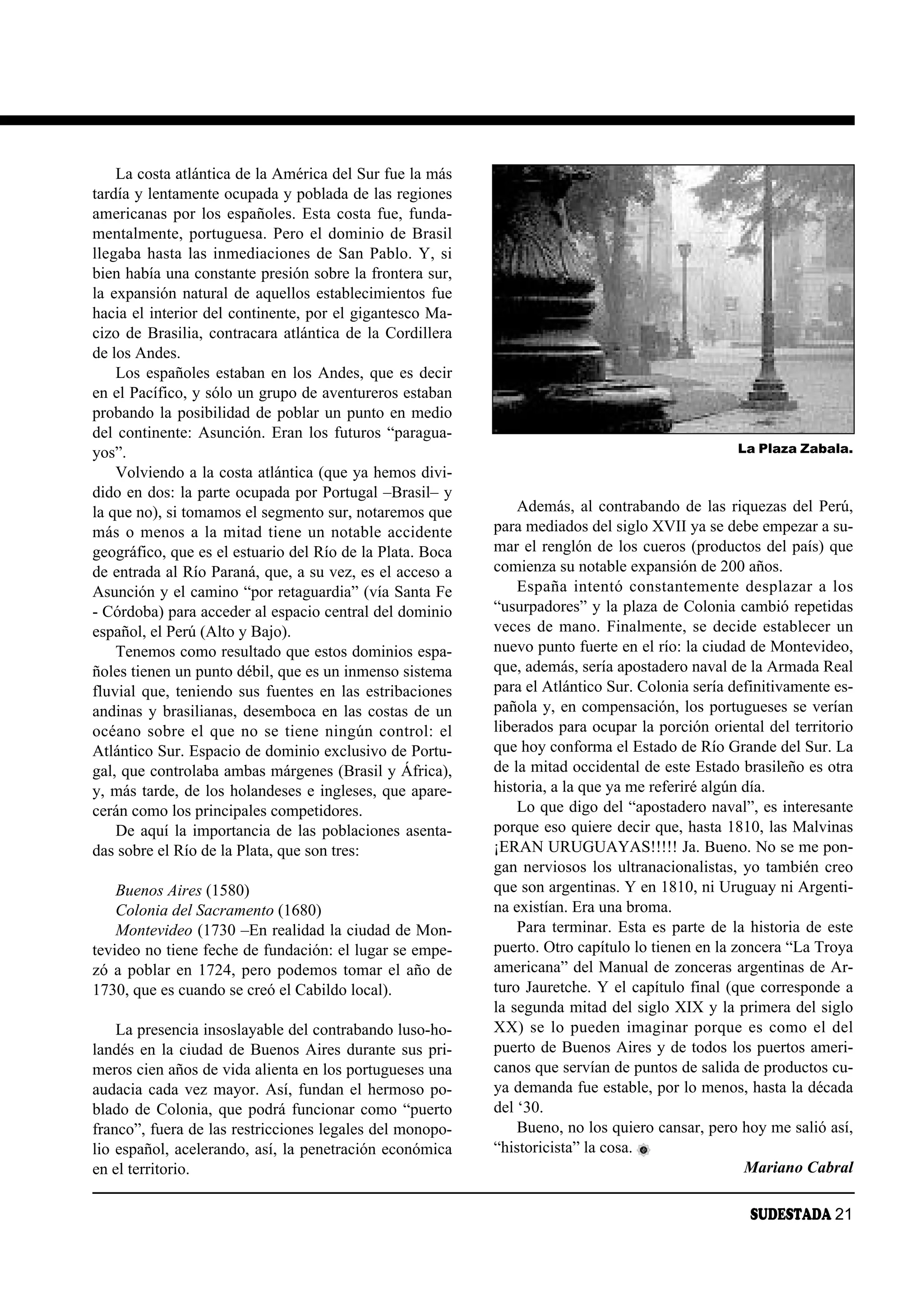La costa atlántica de la América del Sur fue la más
tardía y lentamente ocupada y poblada de las regiones
americanas por los españoles. Esta costa fue, funda-
mentalmente, portuguesa. Pero el dominio de Brasil
llegaba hasta las inmediaciones de San Pablo. Y, si
bien había una constante presión sobre la frontera sur,
la expansión natural de aquellos establecimientos fue
hacia el interior del continente, por el gigantesco Ma-
cizo de Brasilia, contracara atlántica de la Cordillera
de los Andes.
    Los españoles estaban en los Andes, que es decir
en el Pacífico, y sólo un grupo de aventureros estaban
probando la posibilidad de poblar un punto en medio
del continente: Asunción. Eran los futuros “paragua-
yos”.                                                                                              La Plaza Zabala.
    Volviendo a la costa atlántica (que ya hemos divi-
dido en dos: la parte ocupada por Portugal –Brasil– y
la que no), si tomamos el segmento sur, notaremos que          Además, al contrabando de las riquezas del Perú,
más o menos a la mitad tiene un notable accidente          para mediados del siglo XVII ya se debe empezar a su-
geográfico, que es el estuario del Río de la Plata. Boca   mar el renglón de los cueros (productos del país) que
de entrada al Río Paraná, que, a su vez, es el acceso a    comienza su notable expansión de 200 años.
Asunción y el camino “por retaguardia” (vía Santa Fe           Es pa ña in ten tó cons tan te men te des pla zar a los
- Córdoba) para acceder al espacio central del dominio     “usurpadores” y la plaza de Colonia cambió repetidas
español, el Perú (Alto y Bajo).                            veces de mano. Finalmente, se decide establecer un
    Tenemos como resultado que estos dominios espa-        nuevo punto fuerte en el río: la ciudad de Montevideo,
ñoles tienen un punto débil, que es un inmenso sistema     que, además, sería apostadero naval de la Armada Real
fluvial que, teniendo sus fuentes en las estribaciones     para el Atlántico Sur. Colonia sería definitivamente es-
andinas y brasilianas, desemboca en las costas de un       pañola y, en compensación, los portugueses se verían
océano sobre el que no se tiene ningún control: el         liberados para ocupar la porción oriental del territorio
Atlántico Sur. Espacio de dominio exclusivo de Portu-      que hoy conforma el Estado de Río Grande del Sur. La
gal, que controlaba ambas márgenes (Brasil y África),      de la mitad occidental de este Estado brasileño es otra
y, más tarde, de los holandeses e ingleses, que apare-     historia, a la que ya me referiré algún día.
cerán como los principales competidores.                       Lo que digo del “apostadero naval”, es interesante
    De aquí la importancia de las poblaciones asenta-      porque eso quiere decir que, hasta 1810, las Malvinas
das sobre el Río de la Plata, que son tres:                ¡ERAN URUGUAYAS!!!!! Ja. Bueno. No se me pon-
                                                           gan nerviosos los ultranacionalistas, yo también creo
    Buenos Aires (1580)                                    que son argentinas. Y en 1810, ni Uruguay ni Argenti-
    Colonia del Sacramento (1680)                          na existían. Era una broma.
    Montevideo (1730 –En realidad la ciudad de Mon-            Para terminar. Esta es parte de la historia de este
tevideo no tiene feche de fundación: el lugar se empe-     puerto. Otro capítulo lo tienen en la zoncera “La Troya
zó a poblar en 1724, pero podemos tomar el año de          americana” del Manual de zonceras argentinas de Ar-
1730, que es cuando se creó el Cabildo local).             turo Jauretche. Y el capítulo final (que corresponde a
                                                           la segunda mitad del siglo XIX y la primera del siglo
    La presencia insoslayable del contrabando luso-ho-     XX) se lo pueden imaginar porque es como el del
landés en la ciudad de Buenos Aires durante sus pri-       puerto de Buenos Aires y de todos los puertos ameri-
meros cien años de vida alienta en los portugueses una     canos que servían de puntos de salida de productos cu-
audacia cada vez mayor. Así, fundan el hermoso po-         ya demanda fue estable, por lo menos, hasta la década
blado de Colonia, que podrá funcionar como “puerto         del ‘30.
franco”, fuera de las restricciones legales del monopo-        Bueno, no los quiero cansar, pero hoy me salió así,
lio español, acelerando, así, la penetración económica     “historicista” la cosa.
en el territorio.                                                                                    Mariano Cabral

                                                                                                     SUDESTADA 21
 