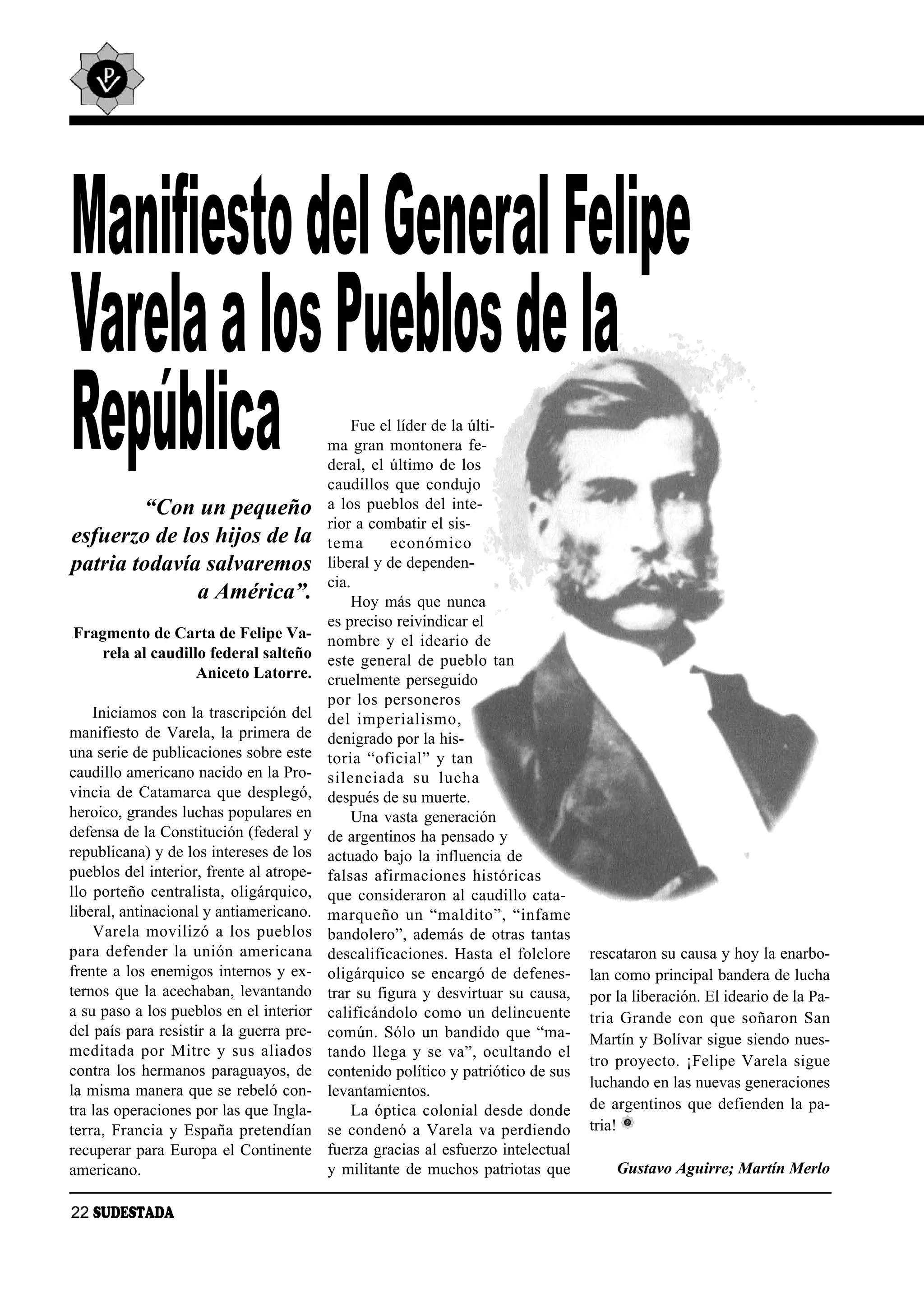 Manifiesto del General Felipe
Varela a los Pueblos de la
República                                      Fue el líder de la últi-
                                          ma gran montonera fe-
                                          deral, el último de los
                                          caudillos que condujo
        “Con un pequeño                   a los pueblos del inte-
                                          rior a combatir el sis-
esfuerzo de los hijos de la               te ma      eco nó mi co
patria todavía salvaremos                 liberal y de dependen-
                                          cia.
              a América”.                      Hoy más que nunca
                                          es preciso reivindicar el
Fragmento de Carta de Felipe Va-          nom bre y el idea rio de
   rela al caudillo federal salteño       este general de pueblo tan
                  Aniceto Latorre.        cruelmente perseguido
                                          por los per so ne ros
    Iniciamos con la trascripción del     del im pe ria lis mo,
manifiesto de Varela, la primera de       denigrado por la his-
una serie de publicaciones sobre este     to ria “ofi cial” y tan
caudillo americano nacido en la Pro-      si len cia da su lu cha
vincia de Catamarca que desplegó,         después de su muerte.
heroico, grandes luchas populares en           Una vasta generación
defensa de la Constitución (federal y     de argentinos ha pensado y
republicana) y de los intereses de los    actuado bajo la influencia de
pueblos del interior, frente al atrope-   fal sas afir ma cio nes his tó ri cas
llo porteño centralista, oligárquico,     que consideraron al caudillo cata-
liberal, antinacional y antiamericano.    mar que ño un “mal di to”, “in fa me
    Va re la mo vi li zó a los pue blos   bandolero”, además de otras tantas
pa ra de fen der la unión ame ri ca na    descalificaciones. Hasta el folclore     rescataron su causa y hoy la enarbo-
frente a los enemigos internos y ex-      oligárquico se encargó de defenes-       lan como principal bandera de lucha
ternos que la acechaban, levantando       trar su figura y desvirtuar su causa,    por la liberación. El ideario de la Pa-
a su paso a los pueblos en el interior    calificándolo como un delincuente        tria Gran de con que so ña ron San
del país para resistir a la guerra pre-   común. Sólo un bandido que “ma-          Martín y Bolívar sigue siendo nues-
me di ta da por Mi tre y sus alia dos     tan do lle ga y se va”, ocul tan do el
                                                                                   tro proyecto. ¡Felipe Varela sigue
contra los hermanos paraguayos, de        contenido político y patriótico de sus
la misma manera que se rebeló con-                                                 luchando en las nuevas generaciones
                                          levantamientos.
tra las operaciones por las que Ingla-         La óptica colonial desde donde      de argentinos que defienden la pa-
terra, Francia y España pretendían        se condenó a Varela va perdiendo         tria!
recuperar para Europa el Continente       fuerza gracias al esfuerzo intelectual
americano.                                y militante de muchos patriotas que          Gustavo Aguirre; Martín Merlo

22 SUDESTADA
 