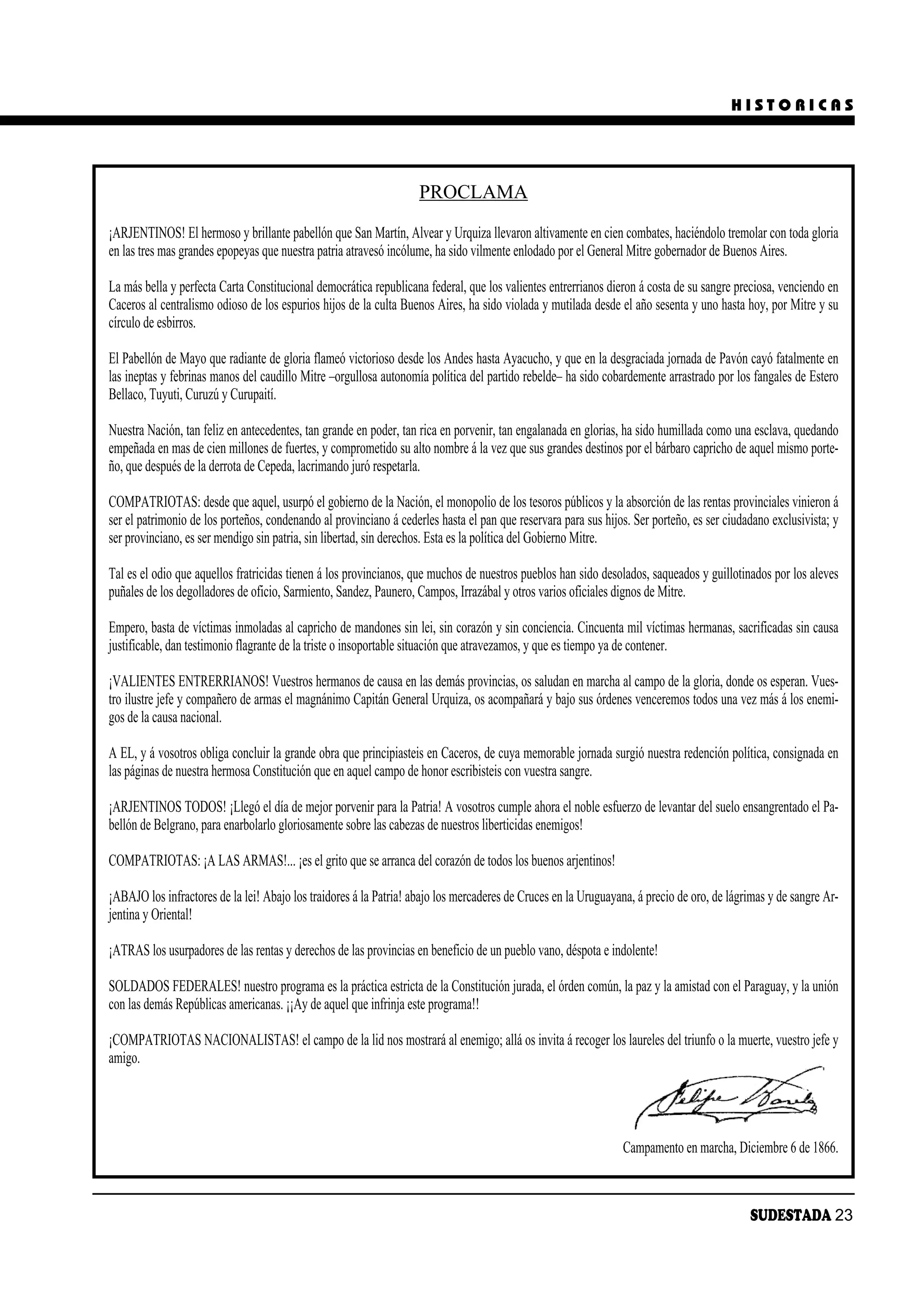 HISTORICAS




                                                                    PROCLAMA

¡ARJENTINOS! El hermoso y brillante pabellón que San Martín, Alvear y Urquiza llevaron altivamente en cien combates, haciéndolo tremolar con toda gloria
en las tres mas grandes epopeyas que nuestra patria atravesó incólume, ha sido vilmente enlodado por el General Mitre gobernador de Buenos Aires.

La más bella y perfecta Carta Constitucional democrática republicana federal, que los valientes entrerrianos dieron á costa de su sangre preciosa, venciendo en
Caceros al centralismo odioso de los espurios hijos de la culta Buenos Aires, ha sido violada y mutilada desde el año sesenta y uno hasta hoy, por Mitre y su
círculo de esbirros.

El Pabellón de Mayo que radiante de gloria flameó victorioso desde los Andes hasta Ayacucho, y que en la desgraciada jornada de Pavón cayó fatalmente en
las ineptas y febrinas manos del caudillo Mitre –orgullosa autonomía política del partido rebelde– ha sido cobardemente arrastrado por los fangales de Estero
Bellaco, Tuyuti, Curuzú y Curupaití.

Nuestra Nación, tan feliz en antecedentes, tan grande en poder, tan rica en porvenir, tan engalanada en glorias, ha sido humillada como una esclava, quedando
empeñada en mas de cien millones de fuertes, y comprometido su alto nombre á la vez que sus grandes destinos por el bárbaro capricho de aquel mismo porte-
ño, que después de la derrota de Cepeda, lacrimando juró respetarla.

COMPATRIOTAS: desde que aquel, usurpó el gobierno de la Nación, el monopolio de los tesoros públicos y la absorción de las rentas provinciales vinieron á
ser el patrimonio de los porteños, condenando al provinciano á cederles hasta el pan que reservara para sus hijos. Ser porteño, es ser ciudadano exclusivista; y
ser provinciano, es ser mendigo sin patria, sin libertad, sin derechos. Esta es la política del Gobierno Mitre.

Tal es el odio que aquellos fratricidas tienen á los provincianos, que muchos de nuestros pueblos han sido desolados, saqueados y guillotinados por los aleves
puñales de los degolladores de oficio, Sarmiento, Sandez, Paunero, Campos, Irrazábal y otros varios oficiales dignos de Mitre.

Empero, basta de víctimas inmoladas al capricho de mandones sin lei, sin corazón y sin conciencia. Cincuenta mil víctimas hermanas, sacrificadas sin causa
justificable, dan testimonio flagrante de la triste o insoportable situación que atravezamos, y que es tiempo ya de contener.

¡VALIENTES ENTRERRIANOS! Vuestros hermanos de causa en las demás provincias, os saludan en marcha al campo de la gloria, donde os esperan. Vues-
tro ilustre jefe y compañero de armas el magnánimo Capitán General Urquiza, os acompañará y bajo sus órdenes venceremos todos una vez más á los enemi-
gos de la causa nacional.

A EL, y á vosotros obliga concluir la grande obra que principiasteis en Caceros, de cuya memorable jornada surgió nuestra redención política, consignada en
las páginas de nuestra hermosa Constitución que en aquel campo de honor escribisteis con vuestra sangre.

¡ARJENTINOS TODOS! ¡Llegó el día de mejor porvenir para la Patria! A vosotros cumple ahora el noble esfuerzo de levantar del suelo ensangrentado el Pa-
bellón de Belgrano, para enarbolarlo gloriosamente sobre las cabezas de nuestros liberticidas enemigos!

COMPATRIOTAS: ¡A LAS ARMAS!... ¡es el grito que se arranca del corazón de todos los buenos arjentinos!

¡ABAJO los infractores de la lei! Abajo los traidores á la Patria! abajo los mercaderes de Cruces en la Uruguayana, á precio de oro, de lágrimas y de sangre Ar-
jentina y Oriental!

¡ATRAS los usurpadores de las rentas y derechos de las provincias en beneficio de un pueblo vano, déspota e indolente!

SOLDADOS FEDERALES! nuestro programa es la práctica estricta de la Constitución jurada, el órden común, la paz y la amistad con el Paraguay, y la unión
con las demás Repúblicas americanas. ¡¡Ay de aquel que infrinja este programa!!

¡COMPATRIOTAS NACIONALISTAS! el campo de la lid nos mostrará al enemigo; allá os invita á recoger los laureles del triunfo o la muerte, vuestro jefe y
amigo.




                                                                                                                Campamento en marcha, Diciembre 6 de 1866.



                                                                                                                                            SUDESTADA 23
 