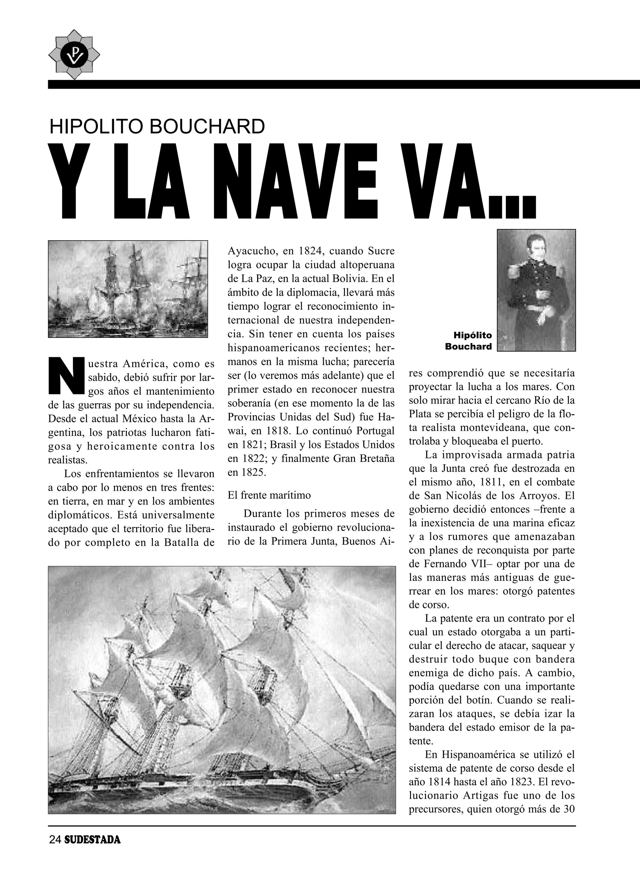 HIPOLITO BOUCHARD



Y LA NAVE VA…                              Ayacucho, en 1824, cuando Sucre
                                           logra ocupar la ciudad altoperuana
                                           de La Paz, en la actual Bolivia. En el
                                           ámbito de la diplomacia, llevará más
                                           tiempo lograr el reconocimiento in-
                                           ternacional de nuestra independen-
                                           cia. Sin tener en cuenta los países                   Hipólito
                                           his pa noa me ri ca nos re cien tes; her -           Bouchard



N
           ues tra Amé ri ca, co mo es     manos en la misma lucha; parecería
           sabido, debió sufrir por lar-   ser (lo veremos más adelante) que el         res comprendió que se necesitaría
           gos años el mantenimiento       primer estado en reconocer nuestra           proyectar la lucha a los mares. Con
de las guerras por su independencia.       soberanía (en ese momento la de las          solo mirar hacia el cercano Río de la
Desde el actual México hasta la Ar-        Provincias Unidas del Sud) fue Ha-           Plata se percibía el peligro de la flo-
gentina, los patriotas lucharon fati-      wai, en 1818. Lo continuó Portugal           ta realista montevideana, que con-
go sa y he roi ca men te con tra los       en 1821; Brasil y los Estados Unidos         trolaba y bloqueaba el puerto.
realistas.                                 en 1822; y finalmente Gran Bretaña               La im pro vi sa da ar ma da pa tria
    Los enfrentamientos se llevaron        en 1825.                                     que la Junta creó fue destrozada en
a cabo por lo menos en tres frentes:                                                    el mismo año, 1811, en el combate
                                           El frente marítimo                           de San Nicolás de los Arroyos. El
en tierra, en mar y en los ambientes
                                               Durante los primeros meses de            gobierno decidió entonces –frente a
diplomáticos. Está universalmente
                                           instaurado el gobierno revoluciona-          la inexistencia de una marina eficaz
aceptado que el territorio fue libera-
                                           rio de la Primera Junta, Buenos Ai-          y a los ru mo res que ame na za ban
do por com ple to en la Ba ta lla de
                                                                                        con planes de reconquista por parte
                                                                                        de Fernando VII– optar por una de
                                                                                        las maneras más antiguas de gue-
                                                                                        rrear en los mares: otorgó patentes
                                                                                        de corso.
                                                                                            La patente era un contrato por el
                                                                                        cual un estado otorgaba a un parti-
                                                                                        cular el derecho de atacar, saquear y
                                                                                        des truir to do bu que con ban de ra
                                                                                        enemiga de dicho país. A cambio,
                                                                                        podía quedarse con una importante
                                                                                        porción del botín. Cuando se reali-
                                                                                        zaran los ataques, se debía izar la
                                                                                        bandera del estado emisor de la pa-
                                                                                        tente.
                                                                                            En Hispanoamérica se utilizó el
                                                                                        sistema de patente de corso desde el
                                                                                        año 1814 hasta el año 1823. El revo-
                                                                                        lu cio na rio Ar ti gas fue uno de los
                                                                                        precursores, quien otorgó más de 30

24 SUDESTADA
 