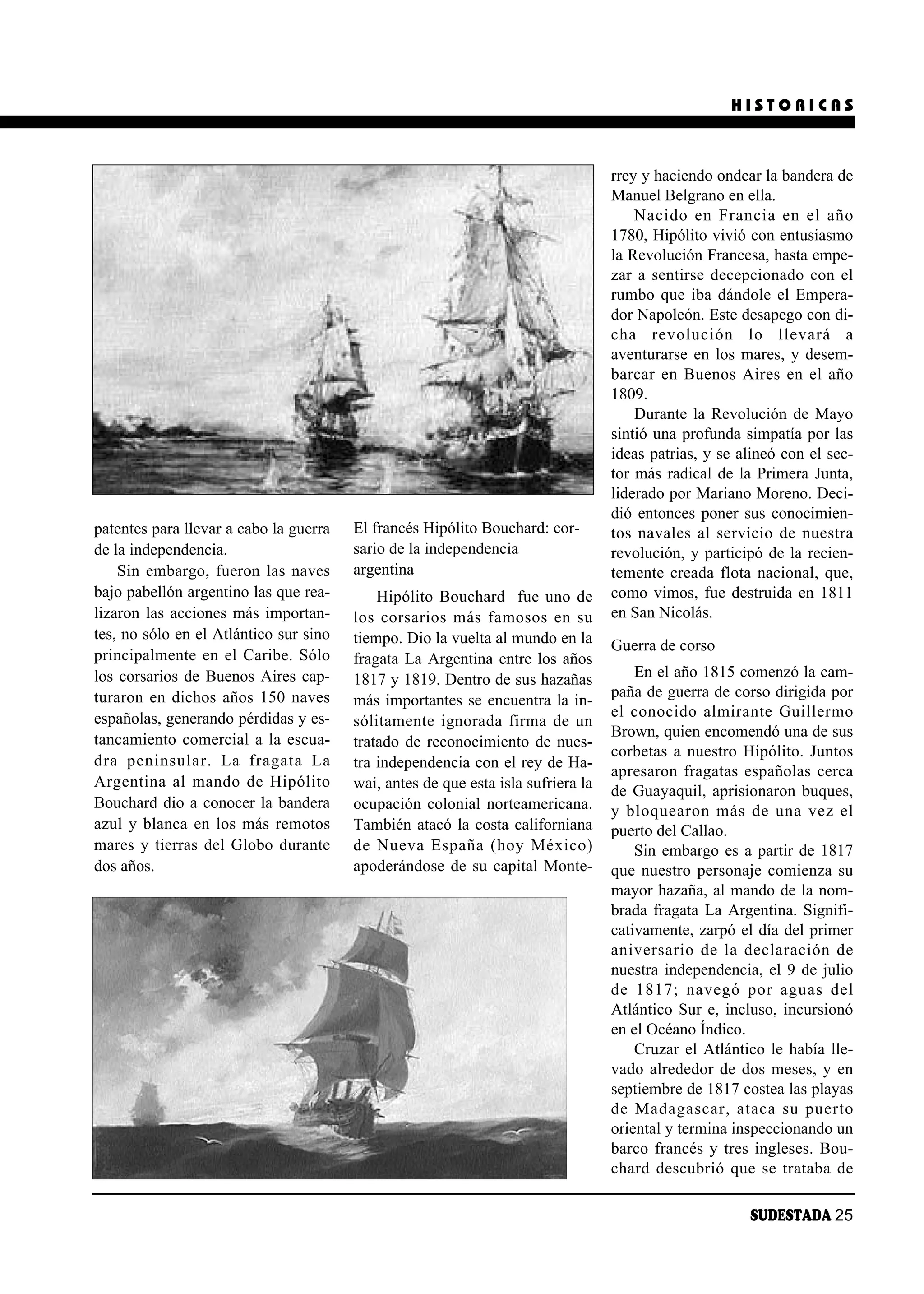 HISTORICAS



                                                                                   rrey y haciendo ondear la bandera de
                                                                                   Manuel Belgrano en ella.
                                                                                       Na ci do en Fran cia en el año
                                                                                   1780, Hipólito vivió con entusiasmo
                                                                                   la Revolución Francesa, hasta empe-
                                                                                   zar a sentirse decepcionado con el
                                                                                   rumbo que iba dándole el Empera-
                                                                                   dor Napoleón. Este desapego con di-
                                                                                   cha re vo lu ción lo lle va rá a
                                                                                   aventurarse en los mares, y desem-
                                                                                   bar car en Bue nos Ai res en el año
                                                                                   1809.
                                                                                       Durante la Revolución de Mayo
                                                                                   sintió una profunda simpatía por las
                                                                                   ideas patrias, y se alineó con el sec-
                                                                                   tor más radical de la Primera Junta,
                                                                                   liderado por Mariano Moreno. Deci-
                                                                                   dió entonces poner sus conocimien-
patentes para llevar a cabo la guerra   El francés Hipólito Bouchard: cor-         tos na va les al ser vi cio de nues tra
de la independencia.                    sario de la independencia                  revolución, y participó de la recien-
    Sin embargo, fueron las naves       argentina                                  temente creada flota nacional, que,
bajo pabellón argentino las que rea-         Hipólito Bouchard fue uno de          como vimos, fue destruida en 1811
lizaron las acciones más importan-      los cor sa rios más fa mo sos en su        en San Nicolás.
tes, no sólo en el Atlántico sur sino   tiempo. Dio la vuelta al mundo en la       Guerra de corso
principalmente en el Caribe. Sólo       fragata La Argentina entre los años
los corsarios de Buenos Aires cap-      1817 y 1819. Dentro de sus hazañas             En el año 1815 comenzó la cam-
turaron en dichos años 150 naves                                                   paña de guerra de corso dirigida por
                                        más importantes se encuentra la in-
españolas, generando pérdidas y es-                                                el co no ci do al mi ran te Gui ller mo
                                        só li ta men te ig no ra da fir ma de un
tancamiento comercial a la escua-                                                  Brown, quien encomendó una de sus
                                        tratado de reconocimiento de nues-
                                                                                   corbetas a nuestro Hipólito. Juntos
dra pe nin su lar. La fra ga ta La      tra independencia con el rey de Ha-
                                                                                   apresaron fragatas españolas cerca
Ar gen ti na al man do de Hi pó li to   wai, antes de que esta isla sufriera la    de Guayaquil, aprisionaron buques,
Bouchard dio a conocer la bandera       ocupación colonial norteamericana.         y blo quea ron más de una vez el
azul y blanca en los más remotos        También atacó la costa californiana        puerto del Callao.
mares y tierras del Globo durante       de Nue va Es pa ña (hoy Mé xi co)              Sin embargo es a partir de 1817
dos años.                               apoderándose de su capital Monte-          que nuestro personaje comienza su
                                                                                   mayor hazaña, al mando de la nom-
                                                                                   brada fragata La Argentina. Signifi-
                                                                                   cativamente, zarpó el día del primer
                                                                                   ani ver sa rio de la de cla ra ción de
                                                                                   nuestra independencia, el 9 de julio
                                                                                   de 1817; na ve gó por aguas del
                                                                                   Atlántico Sur e, incluso, incursionó
                                                                                   en el Océano Índico.
                                                                                       Cruzar el Atlántico le había lle-
                                                                                   vado alrededor de dos meses, y en
                                                                                   septiembre de 1817 costea las playas
                                                                                   de Ma da gas car, ata ca su puer to
                                                                                   oriental y termina inspeccionando un
                                                                                   barco francés y tres ingleses. Bou-
                                                                                   chard des cu brió que se tra ta ba de

                                                                                                         SUDESTADA 25
 