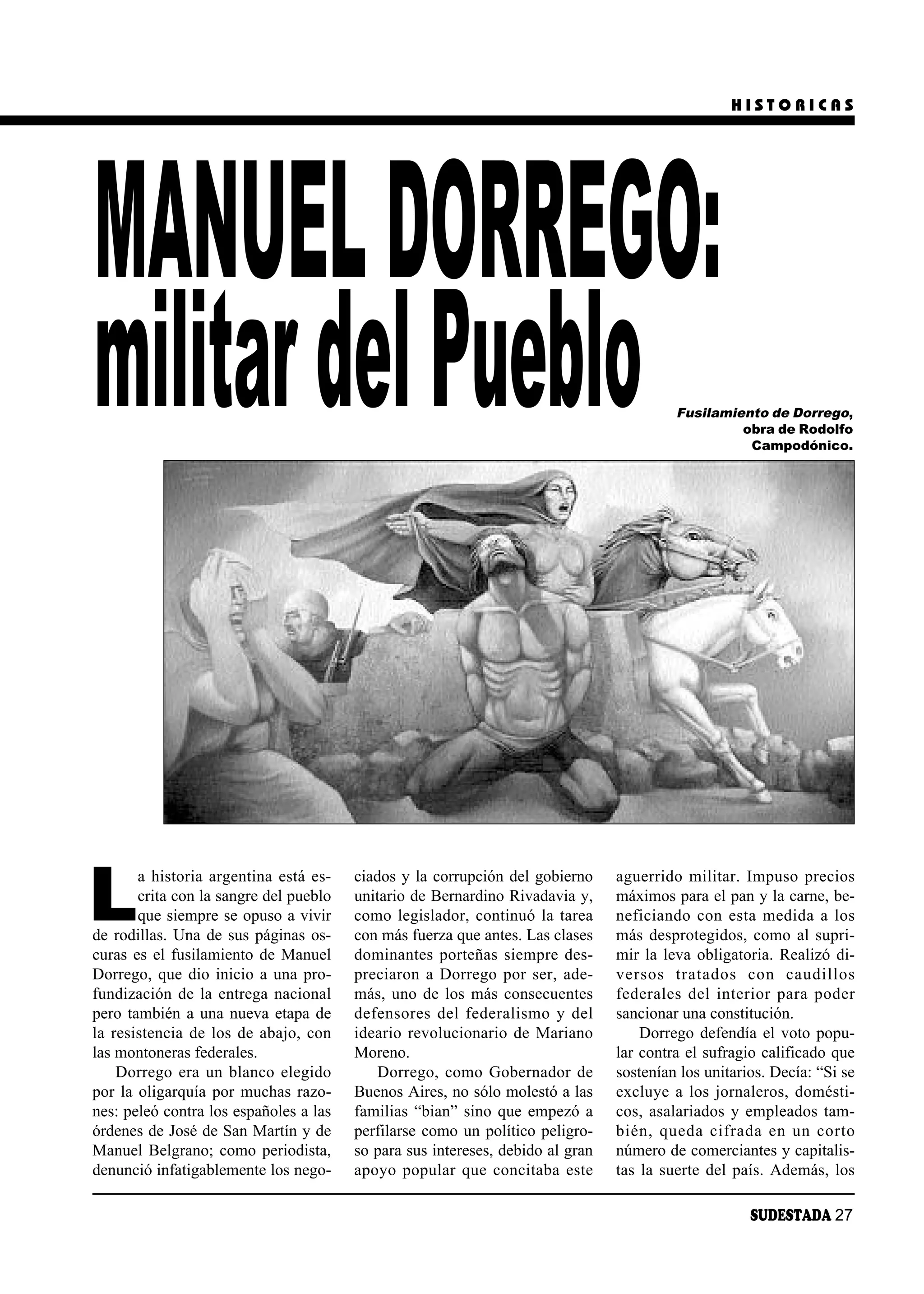 HISTORICAS




MANUEL DORREGO:
militar del Pueblo                                                                          Fusilamiento de Dorrego,
                                                                                                     obra de Rodolfo
                                                                                                      Campodónico.




L
       a historia argentina está es-    ciados y la corrupción del gobierno       ague rri do mi li tar. Im pu so pre cios
       crita con la sangre del pueblo   unitario de Bernardino Rivadavia y,       máximos para el pan y la carne, be-
       que siempre se opuso a vivir     como legislador, continuó la tarea        ne fi cian do con es ta me di da a los
de rodillas. Una de sus páginas os-     con más fuerza que antes. Las clases      más desprotegidos, como al supri-
curas es el fusilamiento de Manuel      dominantes porteñas siempre des-          mir la leva obligatoria. Realizó di-
Dorrego, que dio inicio a una pro-      preciaron a Dorrego por ser, ade-         ver sos tra ta dos con cau di llos
fundización de la entrega nacional      más, uno de los más consecuentes          fe de ra les del in te rior pa ra po der
pero también a una nueva etapa de       de fen so res del fe de ra lis mo y del   sancionar una constitución.
la resistencia de los de abajo, con     ideario revolucionario de Mariano             Dorrego defendía el voto popu-
las montoneras federales.               Moreno.                                   lar contra el sufragio calificado que
    Dorrego era un blanco elegido           Dorrego, como Gobernador de           sostenían los unitarios. Decía: “Si se
por la oligarquía por muchas razo-      Buenos Aires, no sólo molestó a las       excluye a los jornaleros, domésti-
nes: peleó contra los españoles a las   familias “bian” sino que empezó a         cos, asalariados y empleados tam-
órdenes de José de San Martín y de      perfilarse como un político peligro-      bién, que da ci fra da en un cor to
Manuel Belgrano; como periodista,       so para sus intereses, debido al gran     número de comerciantes y capitalis-
denunció infatigablemente los nego-     apo yo po pu lar que con ci ta ba es te   tas la suerte del país. Además, los

                                                                                                        SUDESTADA 27
 