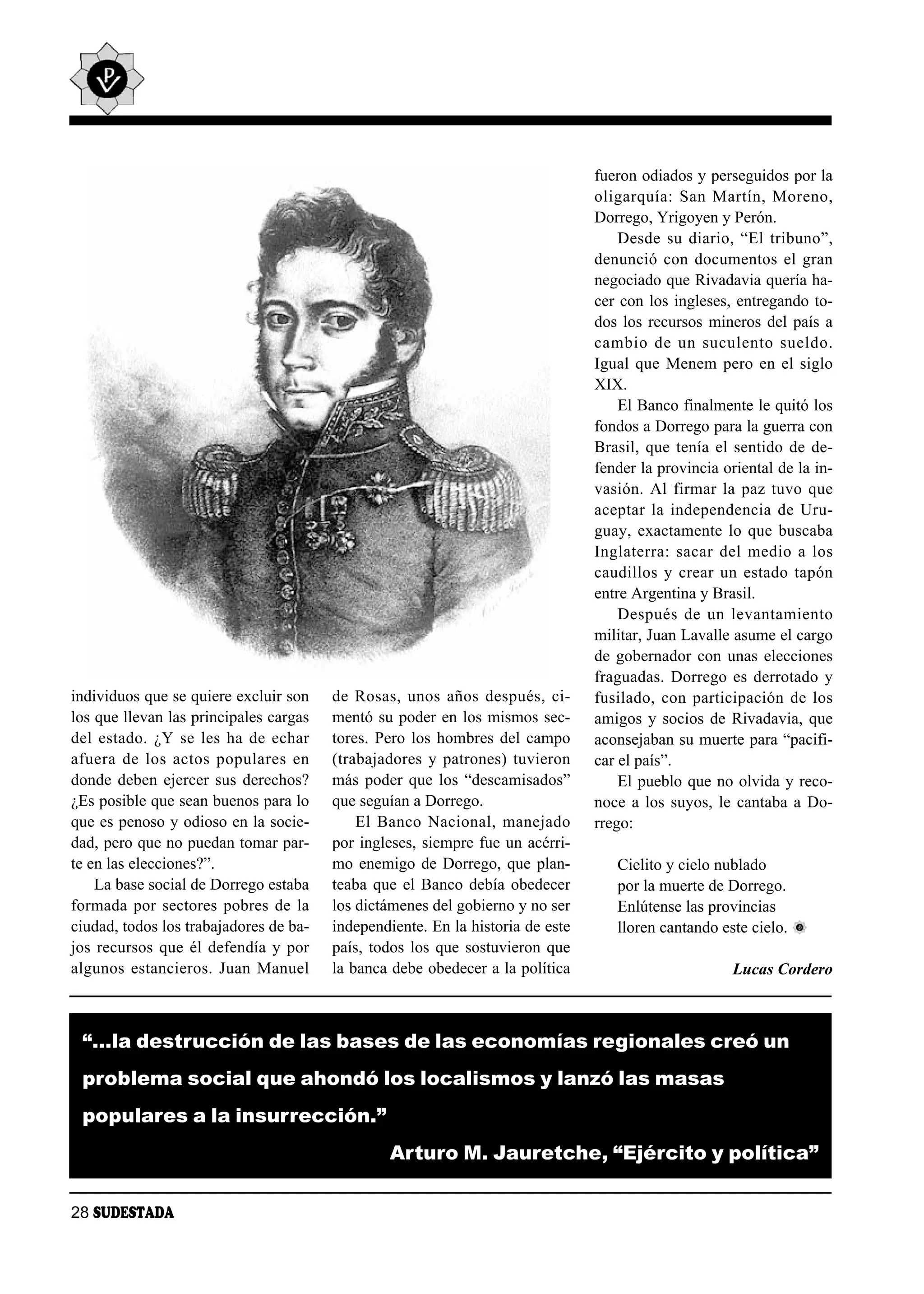 fueron odiados y perseguidos por la
                                                                                oli gar quía: San Mar tín, Mo re no,
                                                                                Dorrego, Yrigoyen y Perón.
                                                                                    Des de su dia rio, “El tri bu no”,
                                                                                denunció con documentos el gran
                                                                                negociado que Rivadavia quería ha-
                                                                                cer con los ingleses, entregando to-
                                                                                dos los recursos mineros del país a
                                                                                cam bio de un su cu len to suel do.
                                                                                Igual que Menem pero en el siglo
                                                                                XIX.
                                                                                    El Banco finalmente le quitó los
                                                                                fondos a Dorrego para la guerra con
                                                                                Brasil, que tenía el sentido de de-
                                                                                fender la provincia oriental de la in-
                                                                                vasión. Al firmar la paz tuvo que
                                                                                acep tar la in de pen den cia de Uru -
                                                                                guay, exactamente lo que buscaba
                                                                                In gla te rra: sa car del me dio a los
                                                                                cau di llos y crear un es ta do ta pón
                                                                                entre Argentina y Brasil.
                                                                                    Des pués de un le van ta mien to
                                                                                militar, Juan Lavalle asume el cargo
                                                                                de gobernador con unas elecciones
                                                                                fraguadas. Dorrego es derrotado y
individuos que se quiere excluir son    de Ro sas, unos años des pués, ci -     fu si la do, con par ti ci pa ción de los
los que llevan las principales cargas   mentó su poder en los mismos sec-       amigos y socios de Rivadavia, que
del es ta do. ¿Y se les ha de echar     tores. Pero los hombres del campo       aconsejaban su muerte para “pacifi-
afue ra de los ac tos po pu la res en   (trabajadores y patrones) tuvieron      car el país”.
donde deben ejercer sus derechos?       más poder que los “descamisados”            El pueblo que no olvida y reco-
¿Es posible que sean buenos para lo     que seguían a Dorrego.                  noce a los suyos, le cantaba a Do-
que es penoso y odioso en la socie-         El Ban co Na cio nal, ma ne ja do   rrego:
dad, pero que no puedan tomar par-      por ingleses, siempre fue un acérri-
te en las elecciones?”.                 mo enemigo de Dorrego, que plan-           Cielito y cielo nublado
    La base social de Dorrego estaba    teaba que el Banco debía obedecer          por la muerte de Dorrego.
formada por sectores pobres de la       los dictámenes del gobierno y no ser       Enlútense las provincias
ciudad, todos los trabajadores de ba-   independiente. En la historia de este      lloren cantando este cielo.
jos recursos que él defendía y por      país, todos los que sostuvieron que
algunos estancieros. Juan Manuel        la banca debe obedecer a la política                           Lucas Cordero



 “…la destrucción de las bases de las economías regionales creó un
 problema social que ahondó los localismos y lanzó las masas
 populares a la insurrección.”
                                                Arturo M. Jauretche, “Ejército y política”

28 SUDESTADA
 