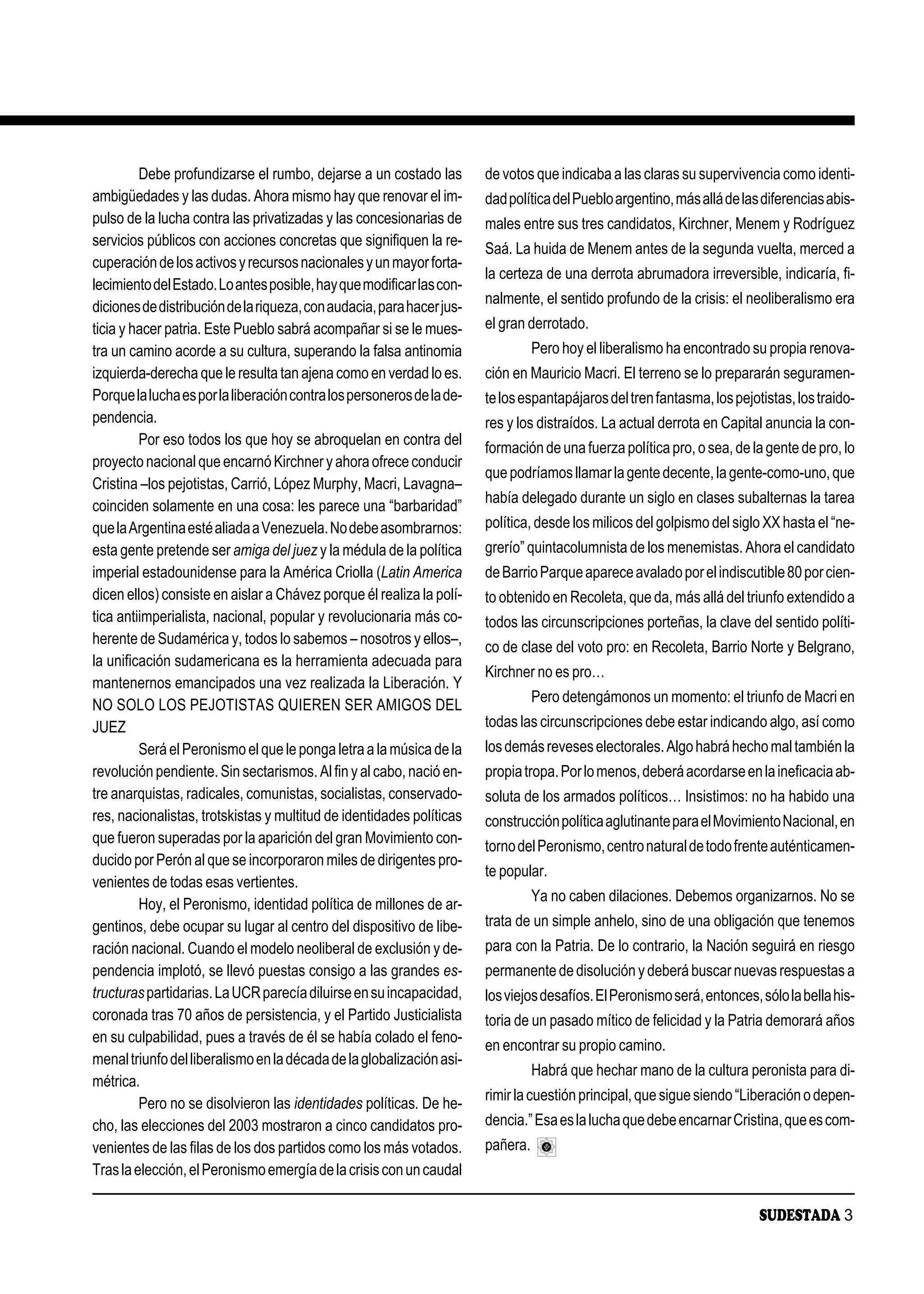 Debe profundizarse el rumbo, dejarse a un costado las         de votos que indicaba a las claras su supervivencia como identi-
ambigüedades y las dudas. Ahora mismo hay que renovar el im-           dad política del Pueblo argentino, más allá de las diferencias abis-
pulso de la lucha contra las privatizadas y las concesionarias de      males entre sus tres candidatos, Kirchner, Menem y Rodríguez
servicios públicos con acciones concretas que signifiquen la re-
                                                                       Saá. La huida de Menem antes de la segunda vuelta, merced a
cuperación de los activos y recursos nacionales y un mayor forta-
                                                                       la certeza de una derrota abrumadora irreversible, indicaría, fi-
lecimiento del Estado. Lo antes posible, hay que modificar las con-
                                                                       nalmente, el sentido profundo de la crisis: el neoliberalismo era
diciones de distribución de la riqueza, con audacia, para hacer jus-
ticia y hacer patria. Este Pueblo sabrá acompañar si se le mues-       el gran derrotado.
tra un camino acorde a su cultura, superando la falsa antinomia                  Pero hoy el liberalismo ha encontrado su propia renova-
izquierda-derecha que le resulta tan ajena como en verdad lo es.       ción en Mauricio Macri. El terreno se lo prepararán seguramen-
Porque la lucha es por la liberación contra los personeros de la de-   te los espantapájaros del tren fantasma, los pejotistas, los traido-
pendencia.                                                             res y los distraídos. La actual derrota en Capital anuncia la con-
         Por eso todos los que hoy se abroquelan en contra del
                                                                       formación de una fuerza política pro, o sea, de la gente de pro, lo
proyecto nacional que encarnó Kirchner y ahora ofrece conducir
                                                                       que podríamos llamar la gente decente, la gente-como-uno, que
Cristina –los pejotistas, Carrió, López Murphy, Macri, Lavagna–
                                                                       había delegado durante un siglo en clases subalternas la tarea
coinciden solamente en una cosa: les parece una “barbaridad”
que la Argentina esté aliada a Venezuela. No debe asombrarnos:         política, desde los milicos del golpismo del siglo XX hasta el “ne-
esta gente pretende ser amiga del juez y la médula de la política      grerío” quintacolumnista de los menemistas. Ahora el candidato
imperial estadounidense para la América Criolla (Latin America         de Barrio Parque aparece avalado por el indiscutible 80 por cien-
dicen ellos) consiste en aislar a Chávez porque él realiza la polí-    to obtenido en Recoleta, que da, más allá del triunfo extendido a
tica antiimperialista, nacional, popular y revolucionaria más co-      todos las circunscripciones porteñas, la clave del sentido políti-
herente de Sudamérica y, todos lo sabemos – nosotros y ellos–,
                                                                       co de clase del voto pro: en Recoleta, Barrio Norte y Belgrano,
la unificación sudamericana es la herramienta adecuada para
                                                                       Kirchner no es pro…
mantenernos emancipados una vez realizada la Liberación. Y
                                                                                 Pero detengámonos un momento: el triunfo de Macri en
NO SOLO LOS PEJOTISTAS QUIEREN SER AMIGOS DEL
JUEZ                                                                   todas las circunscripciones debe estar indicando algo, así como
         Será el Peronismo el que le ponga letra a la música de la     los demás reveses electorales. Algo habrá hecho mal también la
revolución pendiente. Sin sectarismos. Al fin y al cabo, nació en-     propia tropa. Por lo menos, deberá acordarse en la ineficacia ab-
tre anarquistas, radicales, comunistas, socialistas, conservado-       soluta de los armados políticos… Insistimos: no ha habido una
res, nacionalistas, trotskistas y multitud de identidades políticas    construcción política aglutinante para el Movimiento Nacional, en
que fueron superadas por la aparición del gran Movimiento con-
                                                                       torno del Peronismo, centro natural de todo frente auténticamen-
ducido por Perón al que se incorporaron miles de dirigentes pro-
                                                                       te popular.
venientes de todas esas vertientes.
                                                                                 Ya no caben dilaciones. Debemos organizarnos. No se
         Hoy, el Peronismo, identidad política de millones de ar-
gentinos, debe ocupar su lugar al centro del dispositivo de libe-      trata de un simple anhelo, sino de una obligación que tenemos
ración nacional. Cuando el modelo neoliberal de exclusión y de-        para con la Patria. De lo contrario, la Nación seguirá en riesgo
pendencia implotó, se llevó puestas consigo a las grandes es-          permanente de disolución y deberá buscar nuevas respuestas a
tructuras partidarias. La UCR parecía diluirse en su incapacidad,      los viejos desafíos. El Peronismo será, entonces, sólo la bella his-
coronada tras 70 años de persistencia, y el Partido Justicialista      toria de un pasado mítico de felicidad y la Patria demorará años
en su culpabilidad, pues a través de él se había colado el feno-
                                                                       en encontrar su propio camino.
menal triunfo del liberalismo en la década de la globalización asi-
                                                                                 Habrá que hechar mano de la cultura peronista para di-
métrica.
                                                                       rimir la cuestión principal, que sigue siendo “Liberación o depen-
         Pero no se disolvieron las identidades políticas. De he-
cho, las elecciones del 2003 mostraron a cinco candidatos pro-         dencia.” Esa es la lucha que debe encarnar Cristina, que es com-
venientes de las filas de los dos partidos como los más votados.       pañera.
Tras la elección, el Peronismo emergía de la crisis con un caudal

                                                                                                                         SUDESTADA 3
 