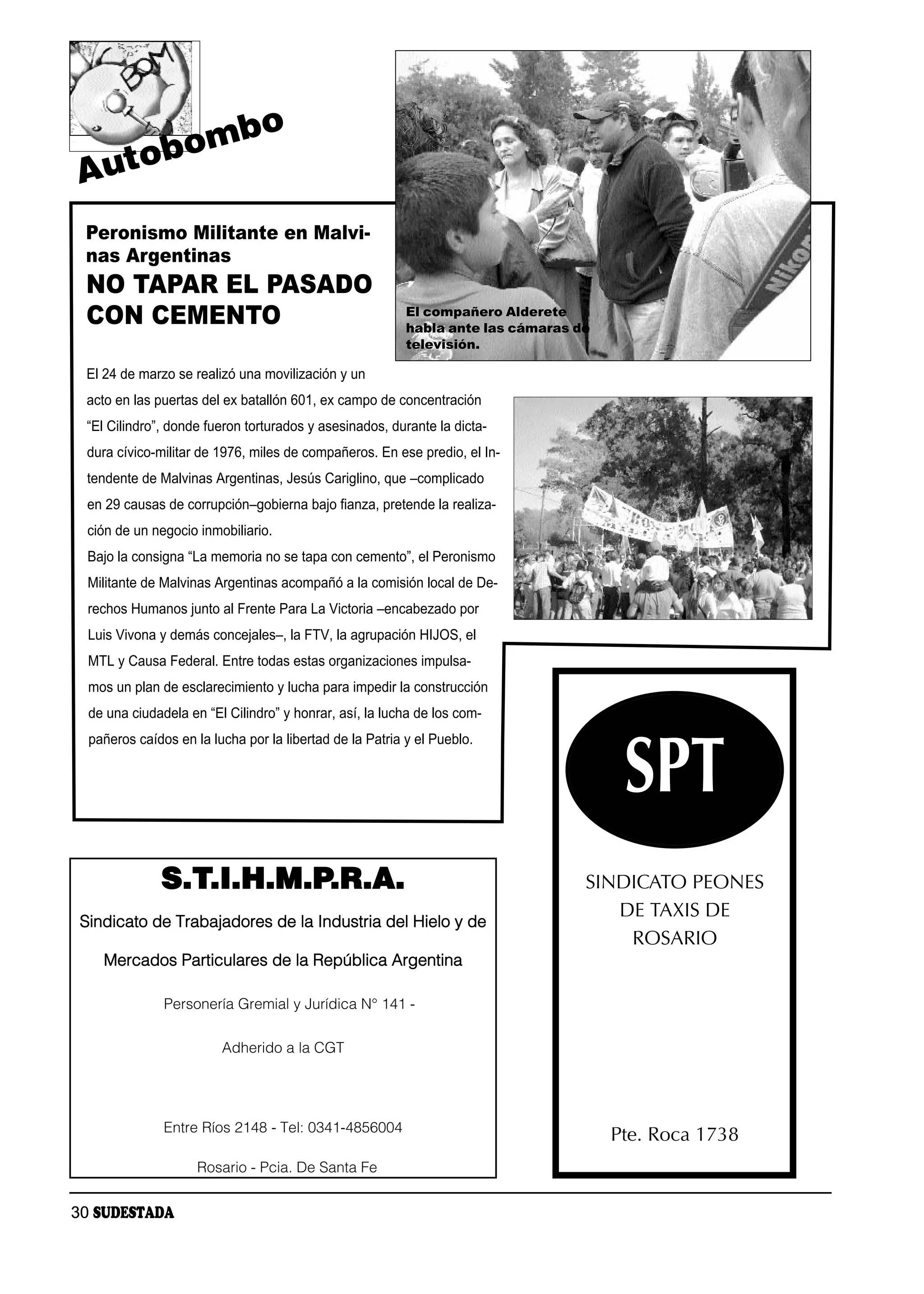 b                 o
        to bom
Au
 Peronismo Militante en Malvi-
 nas Argentinas
 NO TAPAR EL PASADO
 CON CEMENTO                                              El compañero Alderete
                                                          habla ante las cámaras de
                                                          televisión.

 El 24 de marzo se realizó una movilización y un
 acto en las puertas del ex batallón 601, ex campo de concentración
 “El Cilindro”, donde fueron torturados y asesinados, durante la dicta-
 dura cívico-militar de 1976, miles de compañeros. En ese predio, el In-
  tendente de Malvinas Argentinas, Jesús Cariglino, que –complicado
  en 29 causas de corrupción–gobierna bajo fianza, pretende la realiza-
  ción de un negocio inmobiliario.
  Bajo la consigna “La memoria no se tapa con cemento”, el Peronismo
  Militante de Malvinas Argentinas acompañó a la comisión local de De-
  rechos Humanos junto al Frente Para La Victoria –encabezado por
  Luis Vivona y demás concejales–, la FTV, la agrupación HIJOS, el
  MTL y Causa Federal. Entre todas estas organizaciones impulsa-
  mos un plan de esclarecimiento y lucha para impedir la construcción
  de una ciudadela en “El Cilindro” y honrar, así, la lucha de los com-




                                                                                       SPT
  pañeros caídos en la lucha por la libertad de la Patria y el Pueblo.




              S.T.I.H.M.P.R.A.                                                    SINDICATO PEONES
                                                                                     DE TAXIS DE
 Sindicato de Trabajadores de la Industria del Hielo y de
                                                                                      ROSARIO
    Mercados Particulares de la República Argentina

               Personería Gremial y Jurídica N° 141 -

                         Adherido a la CGT




               Entre Ríos 2148 - Tel: 0341-4856004
                                                                                      Pte. Roca 1738
                     Rosario - Pcia. De Santa Fe


30 SUDESTADA
 