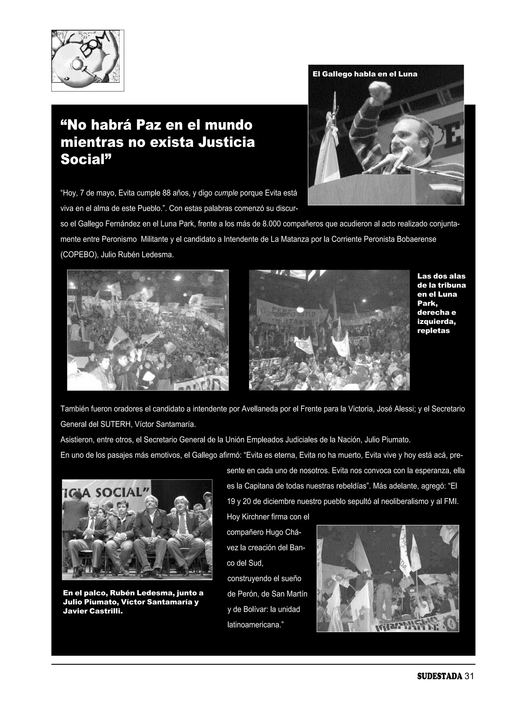 El Gallego habla en el Luna




“No habrá Paz en el mundo
mientras no exista Justicia
Social”

“Hoy, 7 de mayo, Evita cumple 88 años, y digo cumple porque Evita está
viva en el alma de este Pueblo.”. Con estas palabras comenzó su discur-
so el Gallego Fernández en el Luna Park, frente a los más de 8.000 compañeros que acudieron al acto realizado conjunta-
mente entre Peronismo Militante y el candidato a Intendente de La Matanza por la Corriente Peronista Bobaerense
(COPEBO), Julio Rubén Ledesma.

                                                                                                               Las dos alas
                                                                                                               de la tribuna
                                                                                                               en el Luna
                                                                                                               Park,
                                                                                                               derecha e
                                                                                                               izquierda,
                                                                                                               repletas




También fueron oradores el candidato a intendente por Avellaneda por el Frente para la Victoria, José Alessi; y el Secretario
General del SUTERH, Víctor Santamaría.
Asistieron, entre otros, el Secretario General de la Unión Empleados Judiciales de la Nación, Julio Piumato.
En uno de los pasajes más emotivos, el Gallego afirmó: “Evita es eterna, Evita no ha muerto, Evita vive y hoy está acá, pre-
                                                   sente en cada uno de nosotros. Evita nos convoca con la esperanza, ella
                                                   es la Capitana de todas nuestras rebeldías”. Más adelante, agregó: “El
                                                   19 y 20 de diciembre nuestro pueblo sepultó al neoliberalismo y al FMI.
                                                   Hoy Kirchner firma con el
                                                   compañero Hugo Chá-
                                                   vez la creación del Ban-
                                                   co del Sud,
                                                   construyendo el sueño
En el palco, Rubén Ledesma, junto a                de Perón, de San Martín
Julio Piumato, Víctor Santamaría y
Javier Castrilli.                                  y de Bolívar: la unidad
                                                   latinoamericana.”




                                                                                                               SUDESTADA 31
 