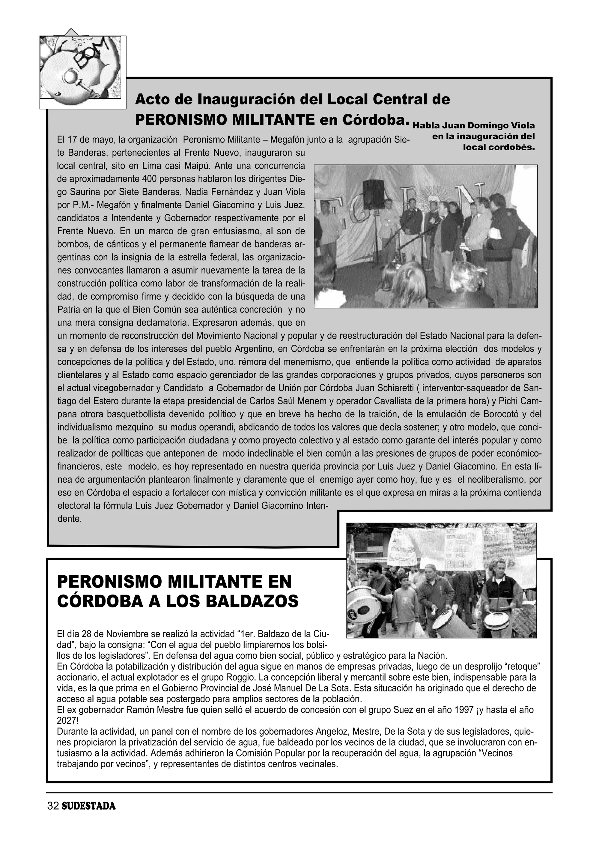Acto de Inauguración del Local Central de
                     PERONISMO MILITANTE en Córdoba. Habla Juan Domingo Viola
 El 17 de mayo, la organización Peronismo Militante – Megafón junto a la agrupación Sie-        en la inauguración del
                                                                                                         local cordobés.
 te Banderas, pertenecientes al Frente Nuevo, inauguraron su
 local central, sito en Lima casi Maipú. Ante una concurrencia
 de aproximadamente 400 personas hablaron los dirigentes Die-
 go Saurina por Siete Banderas, Nadia Fernández y Juan Viola
 por P.M.- Megafón y finalmente Daniel Giacomino y Luis Juez,
 candidatos a Intendente y Gobernador respectivamente por el
 Frente Nuevo. En un marco de gran entusiasmo, al son de
 bombos, de cánticos y el permanente flamear de banderas ar-
 gentinas con la insignia de la estrella federal, las organizacio-
 nes convocantes llamaron a asumir nuevamente la tarea de la
 construcción política como labor de transformación de la reali-
 dad, de compromiso firme y decidido con la búsqueda de una
 Patria en la que el Bien Común sea auténtica concreción y no
 una mera consigna declamatoria. Expresaron además, que en
 un momento de reconstrucción del Movimiento Nacional y popular y de reestructuración del Estado Nacional para la defen-
 sa y en defensa de los intereses del pueblo Argentino, en Córdoba se enfrentarán en la próxima elección dos modelos y
 concepciones de la política y del Estado, uno, rémora del menemismo, que entiende la política como actividad de aparatos
 clientelares y al Estado como espacio gerenciador de las grandes corporaciones y grupos privados, cuyos personeros son
 el actual vicegobernador y Candidato a Gobernador de Unión por Córdoba Juan Schiaretti ( interventor-saqueador de San-
 tiago del Estero durante la etapa presidencial de Carlos Saúl Menem y operador Cavallista de la primera hora) y Pichi Cam-
 pana otrora basquetbollista devenido político y que en breve ha hecho de la traición, de la emulación de Borocotó y del
 individualismo mezquino su modus operandi, abdicando de todos los valores que decía sostener; y otro modelo, que conci-
 be la política como participación ciudadana y como proyecto colectivo y al estado como garante del interés popular y como
 realizador de políticas que anteponen de modo indeclinable el bien común a las presiones de grupos de poder económico-
 financieros, este modelo, es hoy representado en nuestra querida provincia por Luis Juez y Daniel Giacomino. En esta lí-
 nea de argumentación plantearon finalmente y claramente que el enemigo ayer como hoy, fue y es el neoliberalismo, por
 eso en Córdoba el espacio a fortalecer con mística y convicción militante es el que expresa en miras a la próxima contienda
 electoral la fórmula Luis Juez Gobernador y Daniel Giacomino Inten-
 dente.




 PERONISMO MILITANTE EN
 CÓRDOBA A LOS BALDAZOS
 El día 28 de Noviembre se realizó la actividad “1er. Baldazo de la Ciu-
 dad”, bajo la consigna: “Con el agua del pueblo limpiaremos los bolsi-
 llos de los legisladores”. En defensa del agua como bien social, público y estratégico para la Nación.
 En Córdoba la potabilización y distribución del agua sigue en manos de empresas privadas, luego de un desprolijo “retoque”
 accionario, el actual explotador es el grupo Roggio. La concepción liberal y mercantil sobre este bien, indispensable para la
 vida, es la que prima en el Gobierno Provincial de José Manuel De La Sota. Esta situcación ha originado que el derecho de
 acceso al agua potable sea postergado para amplios sectores de la población.
 El ex gobernador Ramón Mestre fue quien selló el acuerdo de concesión con el grupo Suez en el año 1997 ¡y hasta el año
 2027!
 Durante la actividad, un panel con el nombre de los gobernadores Angeloz, Mestre, De la Sota y de sus legisladores, quie-
 nes propiciaron la privatización del servicio de agua, fue baldeado por los vecinos de la ciudad, que se involucraron con en-
 tusiasmo a la actividad. Además adhirieron la Comisión Popular por la recuperación del agua, la agrupación “Vecinos
 trabajando por vecinos”, y representantes de distintos centros vecinales.



32 SUDESTADA
 