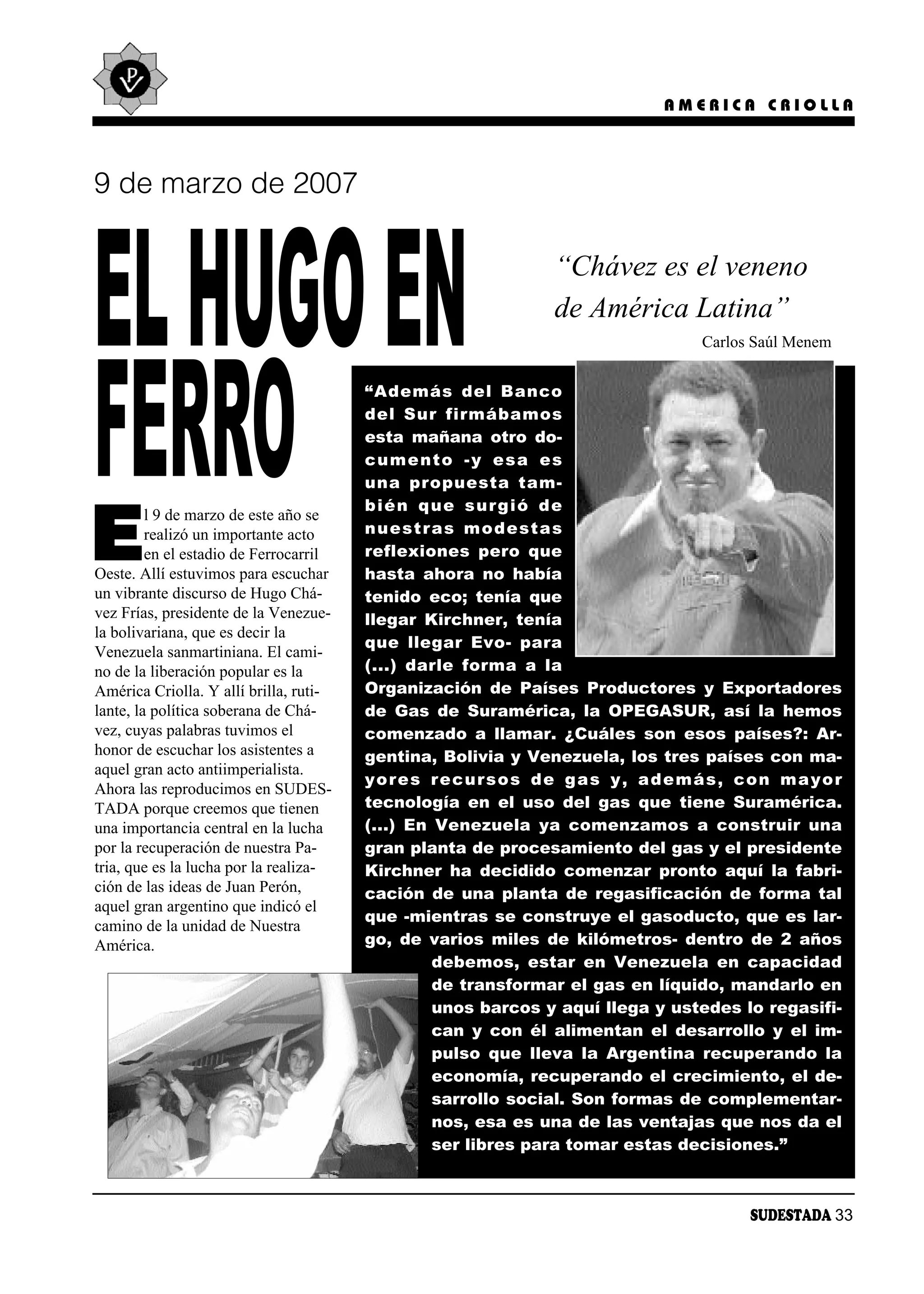 AMERICA CRIOLLA




9 de marzo de 2007




EL HUGO EN                                                    “Chávez es el veneno
                                                              de América Latina”
                                                                                Carlos Saúl Menem




FERRO                                   “Ade más del Ban co
                                        del Sur fir má ba mos
                                        esta mañana otro do-
                                        cu men to -y esa es
                                        una pro pues ta tam -
                                        bién que sur gió de

E
         l 9 de marzo de este año se
         realizó un importante acto     nues tras mo des tas
         en el estadio de Ferrocarril   re fle xio nes pe ro que
Oeste. Allí estuvimos para escuchar     hasta ahora no había
un vibrante discurso de Hugo Chá-       tenido eco; tenía que
vez Frías, presidente de la Venezue-    llegar Kirchner, tenía
la bolivariana, que es decir la
                                        que lle gar Evo- pa ra
Venezuela sanmartiniana. El cami-
no de la liberación popular es la       (...) dar le for ma a la
América Criolla. Y allí brilla, ruti-   Organización de Países Productores y Exportadores
lante, la política soberana de Chá-     de Gas de Suramérica, la OPEGASUR, así la hemos
vez, cuyas palabras tuvimos el          comenzado a llamar. ¿Cuáles son esos países?: Ar-
honor de escuchar los asistentes a      gentina, Bolivia y Venezuela, los tres países con ma-
aquel gran acto antiimperialista.
                                        yo res re cur sos de gas y, ade más, con ma yor
Ahora las reproducimos en SUDES-
TADA porque creemos que tienen          tecnología en el uso del gas que tiene Suramérica.
una importancia central en la lucha     (...) En Venezuela ya comenzamos a construir una
por la recuperación de nuestra Pa-      gran planta de procesamiento del gas y el presidente
tria, que es la lucha por la realiza-   Kirchner ha decidido comenzar pronto aquí la fabri-
ción de las ideas de Juan Perón,        cación de una planta de regasificación de forma tal
aquel gran argentino que indicó el
                                        que -mientras se construye el gasoducto, que es lar-
camino de la unidad de Nuestra
América.                                go, de varios miles de kilómetros- dentro de 2 años
                                                  debemos, estar en Venezuela en capacidad
                                                  de transformar el gas en líquido, mandarlo en
                                                  unos barcos y aquí llega y ustedes lo regasifi-
                                                  can y con él alimentan el desarrollo y el im-
                                                  pulso que lleva la Argentina recuperando la
                                                  economía, recuperando el crecimiento, el de-
                                                  sarrollo social. Son formas de complementar-
                                                  nos, esa es una de las ventajas que nos da el
                                                  ser libres para tomar estas decisiones.”



                                                                                      SUDESTADA 33
 