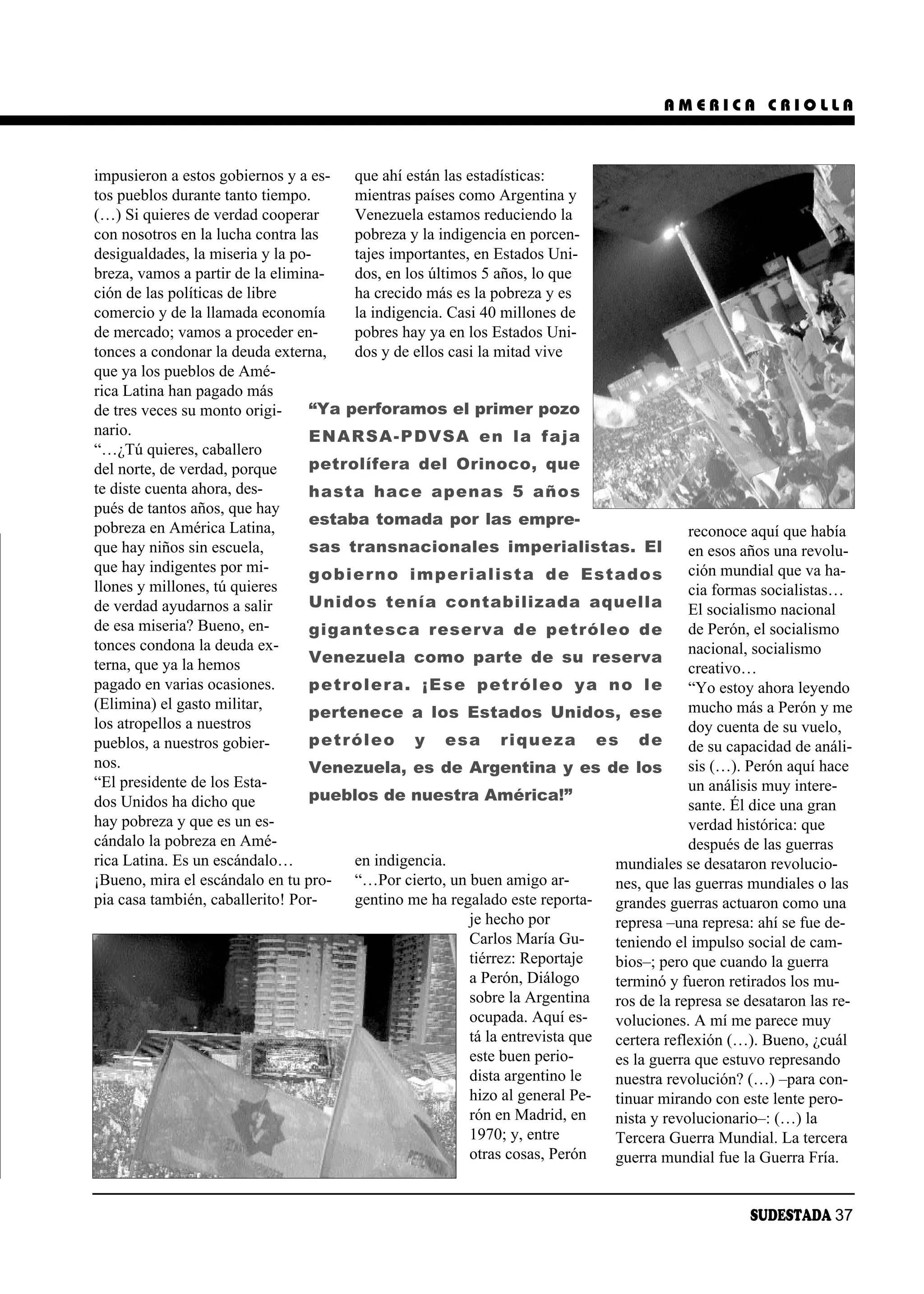 AMERICA CRIOLLA



impusieron a estos gobiernos y a es- que ahí están las estadísticas:
tos pueblos durante tanto tiempo.      mientras países como Argentina y
(…) Si quieres de verdad cooperar      Venezuela estamos reduciendo la
con nosotros en la lucha contra las    pobreza y la indigencia en porcen-
desigualdades, la miseria y la po-     tajes importantes, en Estados Uni-
breza, vamos a partir de la elimina-   dos, en los últimos 5 años, lo que
ción de las políticas de libre         ha crecido más es la pobreza y es
comercio y de la llamada economía      la indigencia. Casi 40 millones de
de mercado; vamos a proceder en-       pobres hay ya en los Estados Uni-
tonces a condonar la deuda externa,    dos y de ellos casi la mitad vive
que ya los pueblos de Amé-
rica Latina han pagado más
de tres veces su monto origi-     “Ya perforamos el primer pozo
nario.                            ENARSA-PDVSA en la faja
“…¿Tú quieres, caballero
del norte, de verdad, porque      petrolífera del Orinoco, que
te diste cuenta ahora, des-       hasta hace apenas 5 años
pués de tantos años, que hay
                                  estaba tomada por las empre-
pobreza en América Latina,                                                                reconoce aquí que había
que hay niños sin escuela,        sas transnacionales imperialistas. El                   en esos años una revolu-
que hay indigentes por mi-        gobierno imperialista de Estados                        ción mundial que va ha-
llones y millones, tú quieres                                                             cia formas socialistas…
de verdad ayudarnos a salir       Unidos tenía contabilizada aquella                      El socialismo nacional
de esa miseria? Bueno, en-        gigantesca reserva de petróleo de                       de Perón, el socialismo
tonces condona la deuda ex-                                                               nacional, socialismo
terna, que ya la hemos            Venezuela como parte de su reserva
                                                                                          creativo…
pagado en varias ocasiones.       petrolera. ¡Ese petróleo ya no le                       “Yo estoy ahora leyendo
(Elimina) el gasto militar,                                                               mucho más a Perón y me
                                  pertenece a los Estados Unidos, ese
los atropellos a nuestros                                                                 doy cuenta de su vuelo,
pueblos, a nuestros gobier-       petróleo y esa riqueza es de                            de su capacidad de análi-
nos.                              Venezuela, es de Argentina y es de los                  sis (…). Perón aquí hace
“El presidente de los Esta-                                                               un análisis muy intere-
dos Unidos ha dicho que           pueblos de nuestra América!”
                                                                                          sante. Él dice una gran
hay pobreza y que es un es-                                                               verdad histórica: que
cándalo la pobreza en Amé-                                                                después de las guerras
rica Latina. Es un escándalo…          en indigencia.                         mundiales se desataron revolucio-
¡Bueno, mira el escándalo en tu pro- “…Por cierto, un buen amigo ar-          nes, que las guerras mundiales o las
pia casa también, caballerito! Por-    gentino me ha regalado este reporta- grandes guerras actuaron como una
                                                         je hecho por         represa –una represa: ahí se fue de-
                                                         Carlos María Gu-     teniendo el impulso social de cam-
                                                         tiérrez: Reportaje   bios–; pero que cuando la guerra
                                                         a Perón, Diálogo     terminó y fueron retirados los mu-
                                                         sobre la Argentina   ros de la represa se desataron las re-
                                                         ocupada. Aquí es-    voluciones. A mí me parece muy
                                                         tá la entrevista que certera reflexión (…). Bueno, ¿cuál
                                                         este buen perio-     es la guerra que estuvo represando
                                                         dista argentino le   nuestra revolución? (…) –para con-
                                                         hizo al general Pe- tinuar mirando con este lente pero-
                                                         rón en Madrid, en    nista y revolucionario–: (…) la
                                                         1970; y, entre       Tercera Guerra Mundial. La tercera
                                                         otras cosas, Perón   guerra mundial fue la Guerra Fría.


                                                                                                    SUDESTADA 37
 