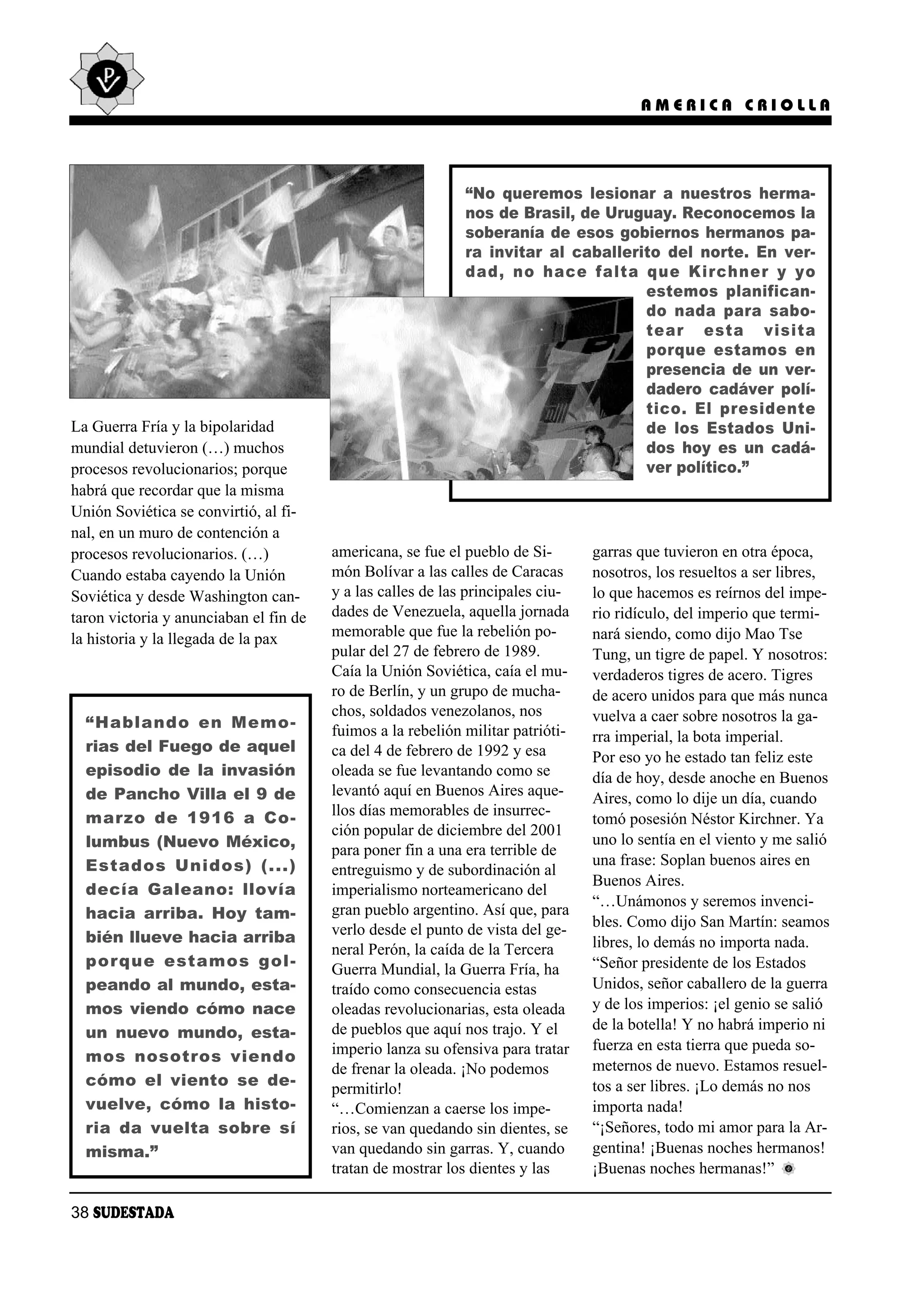 AMERICA CRIOLLA




                                                             “No queremos lesionar a nuestros herma-
                                                             nos de Brasil, de Uruguay. Reconocemos la
                                                             soberanía de esos gobiernos hermanos pa-
                                                             ra invitar al caballerito del norte. En ver-
                                                             dad, no ha ce fal ta que Kirch ner y yo
                                                                                    es te mos pla ni fi can -
                                                                                    do na da pa ra sa bo -
                                                                                    tear es ta vi si ta
                                                                                    por que es ta mos en
                                                                                    presencia de un ver-
                                                                                    dadero cadáver polí-
                                                                                    ti co. El pre si den te
La Guerra Fría y la bipolaridad                                                     de los Es ta dos Uni -
mundial detuvieron (…) muchos                                                       dos hoy es un cadá-
procesos revolucionarios; porque                                                    ver político.”
habrá que recordar que la misma
Unión Soviética se convirtió, al fi-
nal, en un muro de contención a
procesos revolucionarios. (…)           americana, se fue el pueblo de Si-       garras que tuvieron en otra época,
Cuando estaba cayendo la Unión          món Bolívar a las calles de Caracas      nosotros, los resueltos a ser libres,
Soviética y desde Washington can-       y a las calles de las principales ciu-   lo que hacemos es reírnos del impe-
taron victoria y anunciaban el fin de   dades de Venezuela, aquella jornada      rio ridículo, del imperio que termi-
la historia y la llegada de la pax      memorable que fue la rebelión po-        nará siendo, como dijo Mao Tse
                                        pular del 27 de febrero de 1989.         Tung, un tigre de papel. Y nosotros:
                                        Caía la Unión Soviética, caía el mu-     verdaderos tigres de acero. Tigres
                                        ro de Berlín, y un grupo de mucha-       de acero unidos para que más nunca
                                        chos, soldados venezolanos, nos          vuelva a caer sobre nosotros la ga-
  “Ha blan do en Me mo -                fuimos a la rebelión militar patrióti-   rra imperial, la bota imperial.
  rias del Fuego de aquel               ca del 4 de febrero de 1992 y esa        Por eso yo he estado tan feliz este
  episodio de la invasión               oleada se fue levantando como se         día de hoy, desde anoche en Buenos
  de Pancho Villa el 9 de               levantó aquí en Buenos Aires aque-       Aires, como lo dije un día, cuando
  mar zo de 1916 a Co -                 llos días memorables de insurrec-
                                                                                 tomó posesión Néstor Kirchner. Ya
                                        ción popular de diciembre del 2001
  lumbus (Nuevo México,                                                          uno lo sentía en el viento y me salió
                                        para poner fin a una era terrible de
  Es ta dos Uni dos) (...)                                                       una frase: Soplan buenos aires en
                                        entreguismo y de subordinación al
                                                                                 Buenos Aires.
  de cía Ga lea no: llo vía             imperialismo norteamericano del
                                                                                 “…Unámonos y seremos invenci-
  hacia arriba. Hoy tam-                gran pueblo argentino. Así que, para
                                        verlo desde el punto de vista del ge-    bles. Como dijo San Martín: seamos
  bién llueve hacia arriba                                                       libres, lo demás no importa nada.
                                        neral Perón, la caída de la Tercera
  por que es ta mos gol -               Guerra Mundial, la Guerra Fría, ha       “Señor presidente de los Estados
  peando al mundo, esta-                traído como consecuencia estas           Unidos, señor caballero de la guerra
  mos viendo cómo nace                  oleadas revolucionarias, esta oleada     y de los imperios: ¡el genio se salió
                                        de pueblos que aquí nos trajo. Y el      de la botella! Y no habrá imperio ni
  un nuevo mundo, esta-
                                        imperio lanza su ofensiva para tratar    fuerza en esta tierra que pueda so-
  mos no so tros vien do
                                        de frenar la oleada. ¡No podemos         meternos de nuevo. Estamos resuel-
  có mo el vien to se de -                                                       tos a ser libres. ¡Lo demás no nos
                                        permitirlo!
  vuelve, cómo la histo-                “…Comienzan a caerse los impe-           importa nada!
  ria da vuel ta so bre sí              rios, se van quedando sin dientes, se    “¡Señores, todo mi amor para la Ar-
  misma.”                               van quedando sin garras. Y, cuando       gentina! ¡Buenas noches hermanos!
                                        tratan de mostrar los dientes y las      ¡Buenas noches hermanas!”

38 SUDESTADA
 