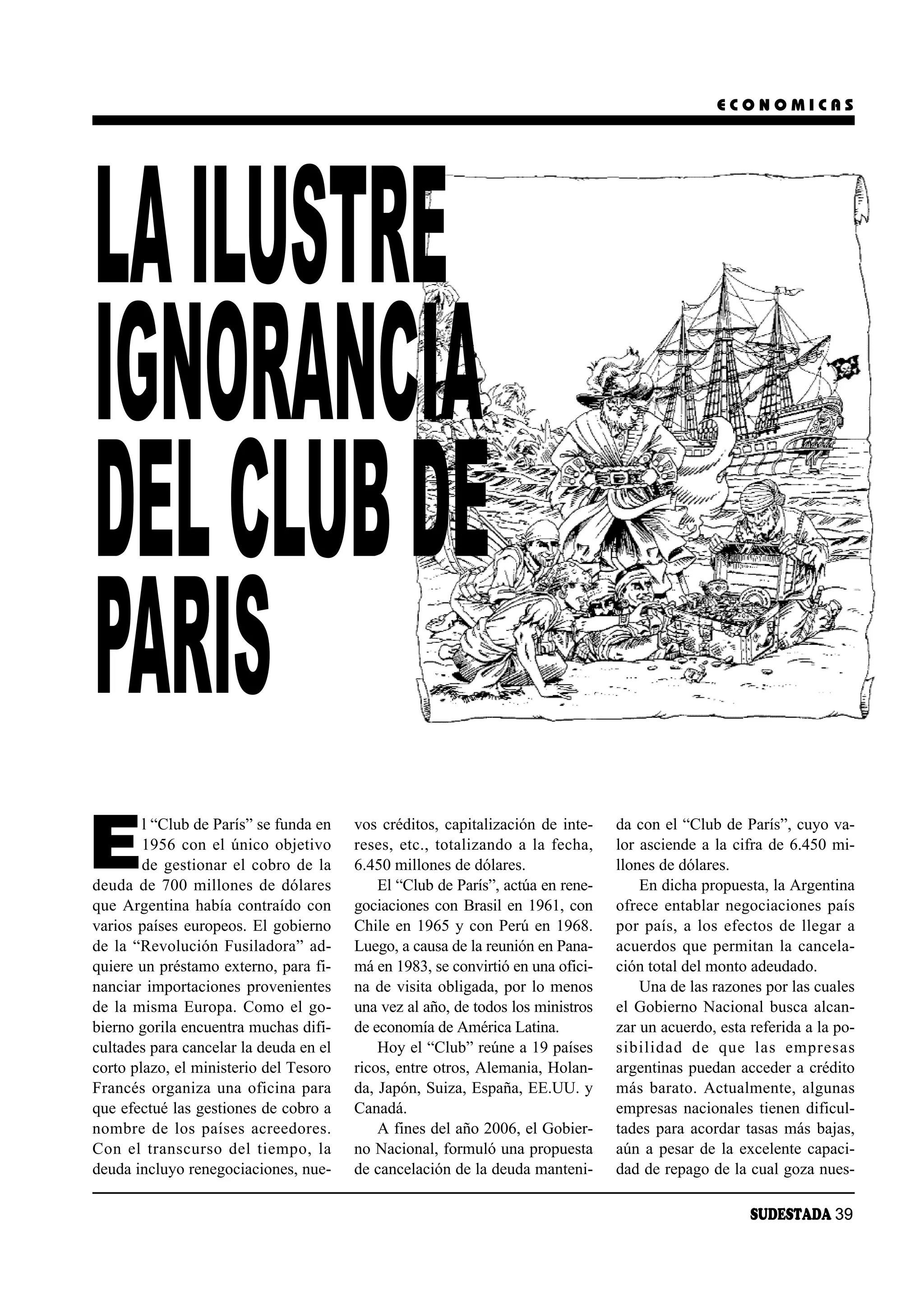 ECONOMICAS




LA ILUSTRE
IGNORANCIA
DEL CLUB DE
PARIS
E
        l “Club de París” se funda en   vos créditos, capitalización de inte-    da con el “Club de París”, cuyo va-
        1956 con el único objetivo      reses, etc., totalizando a la fecha,     lor asciende a la cifra de 6.450 mi-
        de gestionar el cobro de la     6.450 millones de dólares.               llones de dólares.
deuda de 700 millones de dólares            El “Club de París”, actúa en rene-       En dicha propuesta, la Argentina
que Argentina había contraído con       gociaciones con Brasil en 1961, con      ofrece entablar negociaciones país
varios países europeos. El gobierno     Chile en 1965 y con Perú en 1968.        por país, a los efectos de llegar a
de la “Revolución Fusiladora” ad-       Luego, a causa de la reunión en Pana-    acuerdos que permitan la cancela-
quiere un préstamo externo, para fi-    má en 1983, se convirtió en una ofici-   ción total del monto adeudado.
nanciar importaciones provenientes      na de visita obligada, por lo menos          Una de las razones por las cuales
de la misma Europa. Como el go-         una vez al año, de todos los ministros   el Gobierno Nacional busca alcan-
bierno gorila encuentra muchas difi-    de economía de América Latina.           zar un acuerdo, esta referida a la po-
cultades para cancelar la deuda en el       Hoy el “Club” reúne a 19 países      si bi li dad de que las em pre sas
corto plazo, el ministerio del Tesoro   ricos, entre otros, Alemania, Holan-     argentinas puedan acceder a crédito
Francés organiza una oficina para       da, Japón, Suiza, España, EE.UU. y       más barato. Actualmente, algunas
que efectué las gestiones de cobro a    Canadá.                                  empresas nacionales tienen dificul-
nom bre de los paí ses acree do res.        A fines del año 2006, el Gobier-     tades para acordar tasas más bajas,
Con el trans cur so del tiem po, la     no Nacional, formuló una propuesta       aún a pesar de la excelente capaci-
deuda incluyo renegociaciones, nue-     de cancelación de la deuda manteni-      dad de repago de la cual goza nues-

                                                                                                      SUDESTADA 39
 