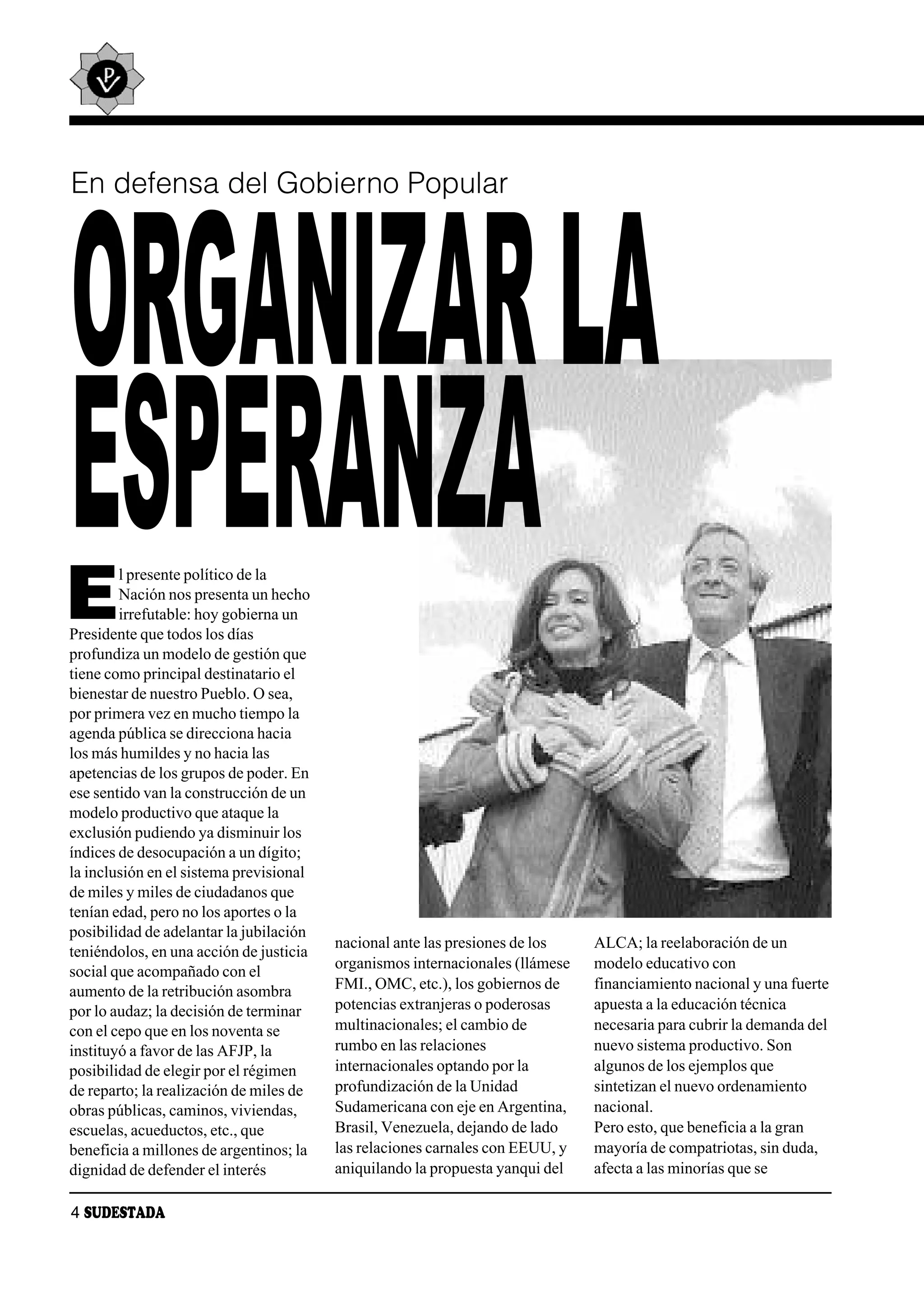 En defensa del Gobierno Popular




ORGANIZAR LA
ESPERANZA
E
        l presente político de la
        Nación nos presenta un hecho
        irrefutable: hoy gobierna un
Presidente que todos los días
profundiza un modelo de gestión que
tiene como principal destinatario el
bienestar de nuestro Pueblo. O sea,
por primera vez en mucho tiempo la
agenda pública se direcciona hacia
los más humildes y no hacia las
apetencias de los grupos de poder. En
ese sentido van la construcción de un
modelo productivo que ataque la
exclusión pudiendo ya disminuir los
índices de desocupación a un dígito;
la inclusión en el sistema previsional
de miles y miles de ciudadanos que
tenían edad, pero no los aportes o la
posibilidad de adelantar la jubilación
                                         nacional ante las presiones de los    ALCA; la reelaboración de un
teniéndolos, en una acción de justicia
                                         organismos internacionales (llámese   modelo educativo con
social que acompañado con el
aumento de la retribución asombra        FMI., OMC, etc.), los gobiernos de    financiamiento nacional y una fuerte
por lo audaz; la decisión de terminar    potencias extranjeras o poderosas     apuesta a la educación técnica
con el cepo que en los noventa se        multinacionales; el cambio de         necesaria para cubrir la demanda del
instituyó a favor de las AFJP, la        rumbo en las relaciones               nuevo sistema productivo. Son
posibilidad de elegir por el régimen     internacionales optando por la        algunos de los ejemplos que
de reparto; la realización de miles de   profundización de la Unidad           sintetizan el nuevo ordenamiento
obras públicas, caminos, viviendas,      Sudamericana con eje en Argentina,    nacional.
escuelas, acueductos, etc., que          Brasil, Venezuela, dejando de lado    Pero esto, que beneficia a la gran
beneficia a millones de argentinos; la   las relaciones carnales con EEUU, y   mayoría de compatriotas, sin duda,
dignidad de defender el interés          aniquilando la propuesta yanqui del   afecta a las minorías que se

4 SUDESTADA
 