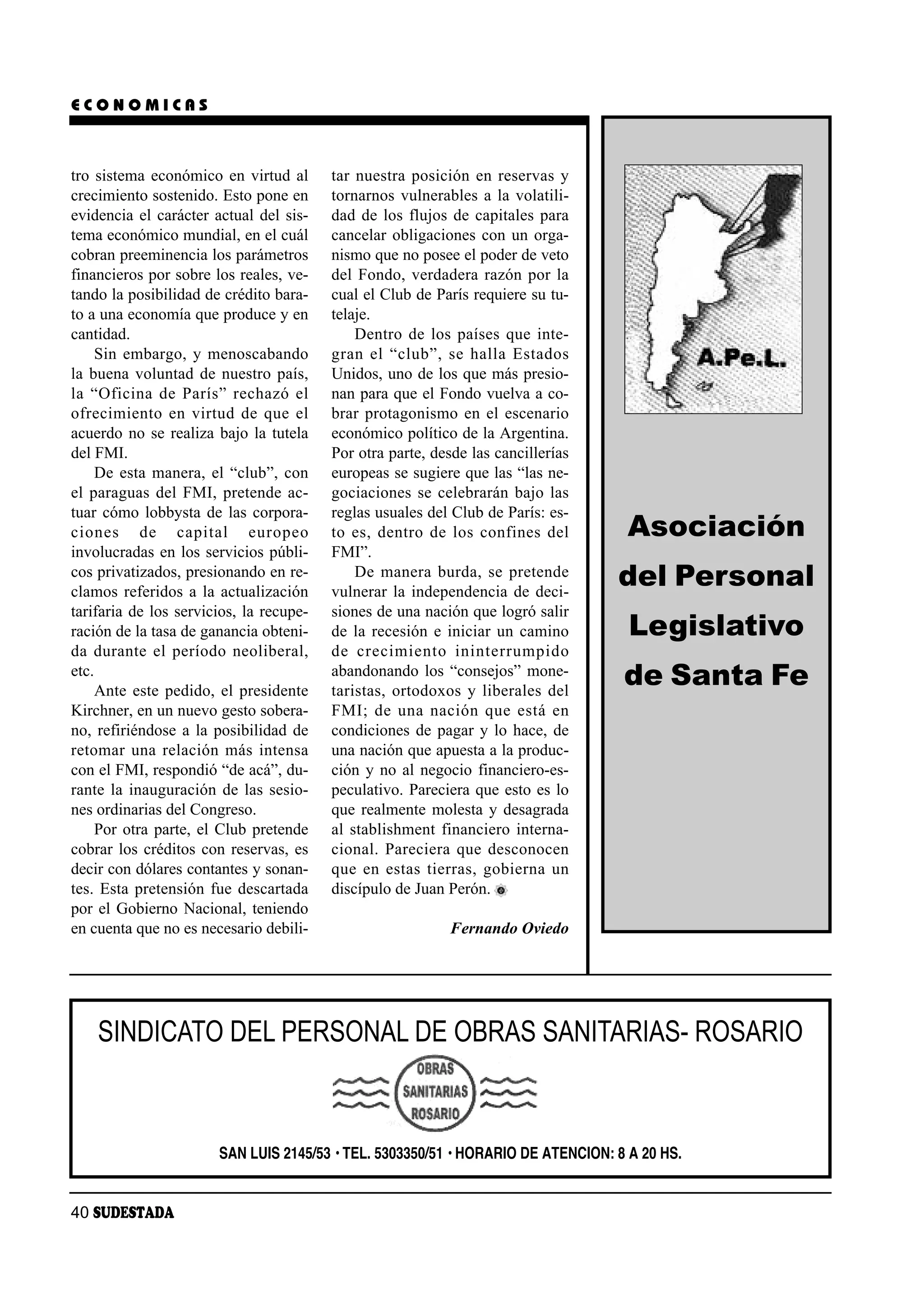 ECONOMICAS



tro sistema económico en virtud al         tar nuestra posición en reservas y
crecimiento sostenido. Esto pone en        tornarnos vulnerables a la volatili-
evidencia el carácter actual del sis-      dad de los flujos de capitales para
tema económico mundial, en el cuál         cancelar obligaciones con un orga-
cobran preeminencia los parámetros         nismo que no posee el poder de veto
financieros por sobre los reales, ve-      del Fondo, verdadera razón por la
tando la posibilidad de crédito bara-      cual el Club de París requiere su tu-
to a una economía que produce y en         telaje.
cantidad.                                      Dentro de los países que inte-
     Sin embargo, y menoscabando           gran el “club”, se ha lla Es ta dos
la buena voluntad de nuestro país,         Unidos, uno de los que más presio-
la “Ofi ci na de Pa rís” re cha zó el      nan para que el Fondo vuelva a co-
ofre ci mien to en vir tud de que el       brar protagonismo en el escenario
acuerdo no se realiza bajo la tutela       económico político de la Argentina.
del FMI.                                   Por otra parte, desde las cancillerías
     De esta manera, el “club”, con        europeas se sugiere que las “las ne-
el paraguas del FMI, pretende ac-          gociaciones se celebrarán bajo las
tuar cómo lobbysta de las corpora-         reglas usuales del Club de París: es-
cio nes de ca pi tal eu ro peo             to es, den tro de los con fi nes del      Asociación
involucradas en los servicios públi-       FMI”.
cos privatizados, presionando en re-
clamos referidos a la actualización
                                               De ma ne ra bur da, se pre ten de
                                           vulnerar la independencia de deci-
                                                                                     del Personal
tarifaria de los servicios, la recupe-     siones de una nación que logró salir
ración de la tasa de ganancia obteni-      de la recesión e iniciar un camino        Legislativo
da du ran te el pe río do neo li be ral,   de cre ci mien to inin te rrum pi do
etc.
     Ante este pedido, el presidente
                                           abandonando los “consejos” mone-
                                           taristas, ortodoxos y liberales del
                                                                                     de Santa Fe
Kirchner, en un nuevo gesto sobera-        FMI; de una na ción que es tá en
no, refiriéndose a la posibilidad de       condiciones de pagar y lo hace, de
re to mar una re la ción más in ten sa     una nación que apuesta a la produc-
con el FMI, respondió “de acá”, du-        ción y no al negocio financiero-es-
rante la inauguración de las sesio-        peculativo. Pareciera que esto es lo
nes ordinarias del Congreso.               que realmente molesta y desagrada
     Por otra parte, el Club pretende      al stablishment financiero interna-
cobrar los créditos con reservas, es       cio nal. Pa re cie ra que des co no cen
decir con dólares contantes y sonan-       que en es tas tie rras, go bier na un
tes. Esta pretensión fue descartada        discípulo de Juan Perón.
por el Gobierno Nacional, teniendo
en cuenta que no es necesario debili-                         Fernando Oviedo




    SINDICATO DEL PERSONAL DE OBRAS SANITARIAS- ROSARIO


                        SAN LUIS 2145/53 • TEL. 5303350/51 • HORARIO DE ATENCION: 8 A 20 HS.


40 SUDESTADA
 