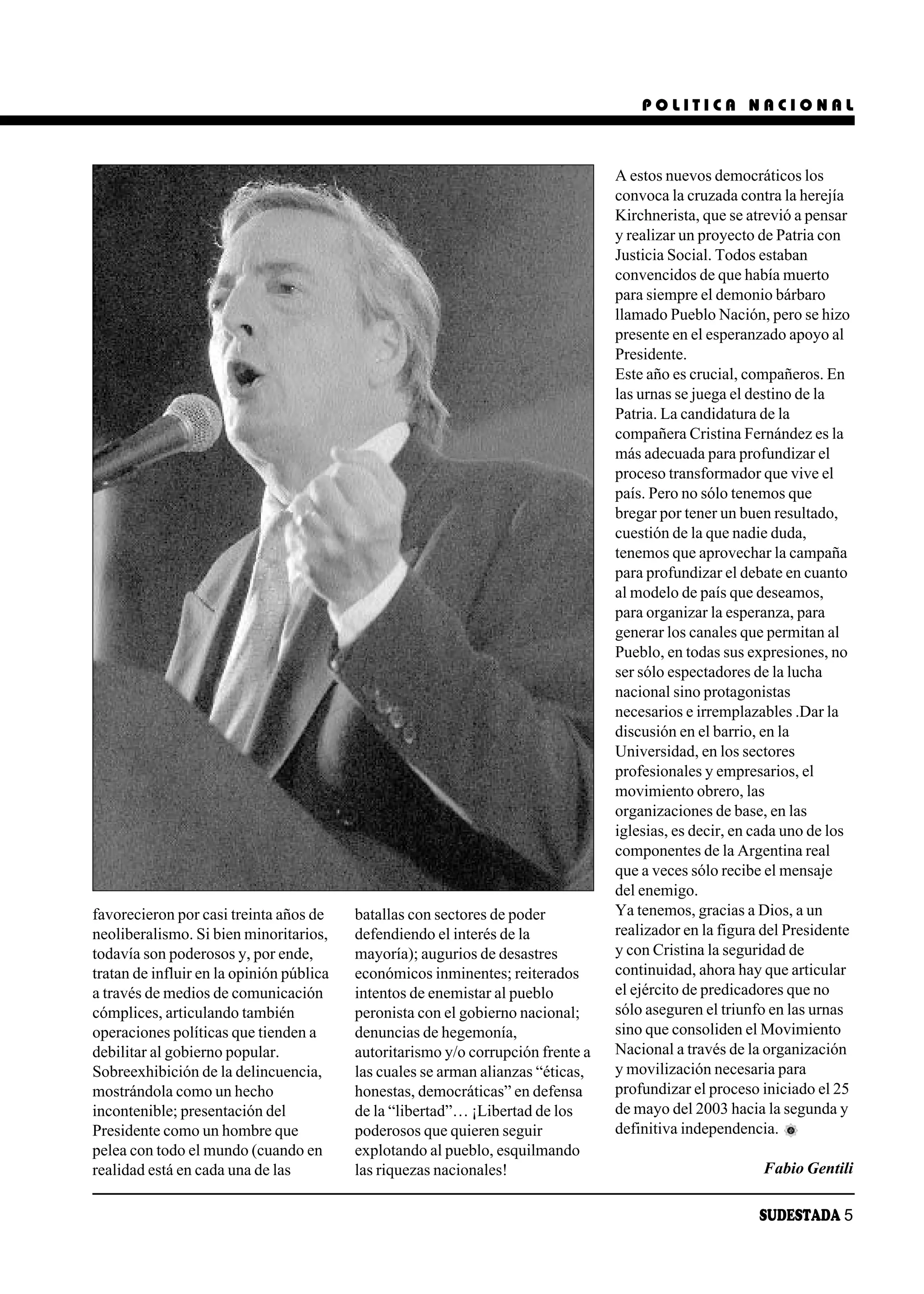 POLITICA NACIONAL



                                                                                  A estos nuevos democráticos los
                                                                                  convoca la cruzada contra la herejía
                                                                                  Kirchnerista, que se atrevió a pensar
                                                                                  y realizar un proyecto de Patria con
                                                                                  Justicia Social. Todos estaban
                                                                                  convencidos de que había muerto
                                                                                  para siempre el demonio bárbaro
                                                                                  llamado Pueblo Nación, pero se hizo
                                                                                  presente en el esperanzado apoyo al
                                                                                  Presidente.
                                                                                  Este año es crucial, compañeros. En
                                                                                  las urnas se juega el destino de la
                                                                                  Patria. La candidatura de la
                                                                                  compañera Cristina Fernández es la
                                                                                  más adecuada para profundizar el
                                                                                  proceso transformador que vive el
                                                                                  país. Pero no sólo tenemos que
                                                                                  bregar por tener un buen resultado,
                                                                                  cuestión de la que nadie duda,
                                                                                  tenemos que aprovechar la campaña
                                                                                  para profundizar el debate en cuanto
                                                                                  al modelo de país que deseamos,
                                                                                  para organizar la esperanza, para
                                                                                  generar los canales que permitan al
                                                                                  Pueblo, en todas sus expresiones, no
                                                                                  ser sólo espectadores de la lucha
                                                                                  nacional sino protagonistas
                                                                                  necesarios e irremplazables .Dar la
                                                                                  discusión en el barrio, en la
                                                                                  Universidad, en los sectores
                                                                                  profesionales y empresarios, el
                                                                                  movimiento obrero, las
                                                                                  organizaciones de base, en las
                                                                                  iglesias, es decir, en cada uno de los
                                                                                  componentes de la Argentina real
                                                                                  que a veces sólo recibe el mensaje
                                                                                  del enemigo.
favorecieron por casi treinta años de     batallas con sectores de poder          Ya tenemos, gracias a Dios, a un
neoliberalismo. Si bien minoritarios,     defendiendo el interés de la            realizador en la figura del Presidente
todavía son poderosos y, por ende,        mayoría); augurios de desastres         y con Cristina la seguridad de
tratan de influir en la opinión pública   económicos inminentes; reiterados       continuidad, ahora hay que articular
a través de medios de comunicación        intentos de enemistar al pueblo         el ejército de predicadores que no
cómplices, articulando también            peronista con el gobierno nacional;     sólo aseguren el triunfo en las urnas
operaciones políticas que tienden a       denuncias de hegemonía,                 sino que consoliden el Movimiento
debilitar al gobierno popular.            autoritarismo y/o corrupción frente a   Nacional a través de la organización
Sobreexhibición de la delincuencia,       las cuales se arman alianzas “éticas,   y movilización necesaria para
mostrándola como un hecho                 honestas, democráticas” en defensa      profundizar el proceso iniciado el 25
incontenible; presentación del            de la “libertad”… ¡Libertad de los      de mayo del 2003 hacia la segunda y
Presidente como un hombre que             poderosos que quieren seguir            definitiva independencia.
pelea con todo el mundo (cuando en        explotando al pueblo, esquilmando
realidad está en cada una de las          las riquezas nacionales!                                        Fabio Gentili

                                                                                                         SUDESTADA 5
 