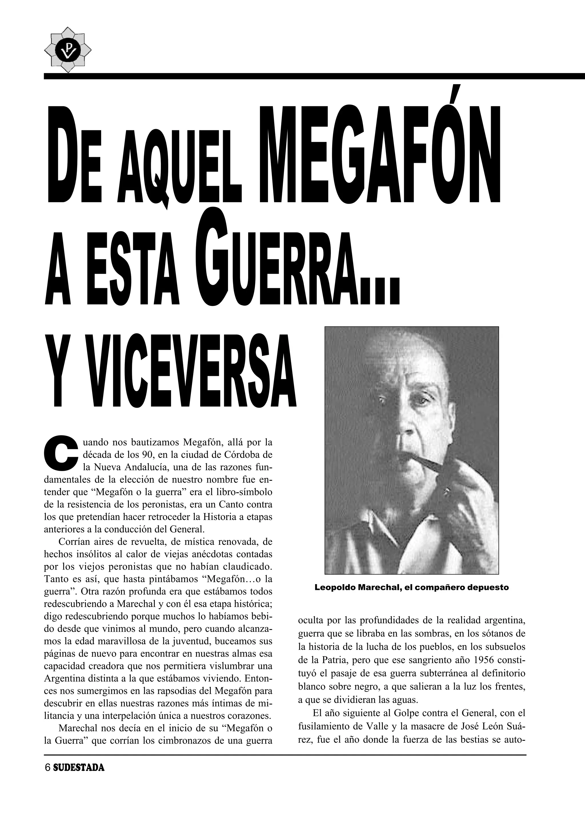 ´
DE AQUEL MEGAFON
A ESTA GUERRA…
Y VICEVERSA
C
          uando nos bautizamos Megafón, allá por la
          década de los 90, en la ciudad de Córdoba de
          la Nueva Andalucía, una de las razones fun-
damentales de la elección de nuestro nombre fue en-
tender que “Megafón o la guerra” era el libro-símbolo
de la resistencia de los peronistas, era un Canto contra
los que pretendían hacer retroceder la Historia a etapas
anteriores a la conducción del General.
    Corrían aires de revuelta, de mística renovada, de
hechos insólitos al calor de viejas anécdotas contadas
por los viejos peronistas que no habían claudicado.
Tanto es así, que hasta pintábamos “Megafón…o la
                                                               Leopoldo Marechal, el compañero depuesto
guerra”. Otra razón profunda era que estábamos todos
redescubriendo a Marechal y con él esa etapa histórica;
digo redescubriendo porque muchos lo habíamos bebi-        oculta por las profundidades de la realidad argentina,
do desde que vinimos al mundo, pero cuando alcanza-        guerra que se libraba en las sombras, en los sótanos de
mos la edad maravillosa de la juventud, buceamos sus
                                                           la historia de la lucha de los pueblos, en los subsuelos
páginas de nuevo para encontrar en nuestras almas esa
                                                           de la Patria, pero que ese sangriento año 1956 consti-
capacidad creadora que nos permitiera vislumbrar una
                                                           tuyó el pasaje de esa guerra subterránea al definitorio
Argentina distinta a la que estábamos viviendo. Enton-
ces nos sumergimos en las rapsodias del Megafón para       blanco sobre negro, a que salieran a la luz los frentes,
descubrir en ellas nuestras razones más íntimas de mi-     a que se dividieran las aguas.
litancia y una interpelación única a nuestros corazones.       El año siguiente al Golpe contra el General, con el
    Marechal nos decía en el inicio de su “Megafón o       fusilamiento de Valle y la masacre de José León Suá-
la Guerra” que corrían los cimbronazos de una guerra       rez, fue el año donde la fuerza de las bestias se auto-

6 SUDESTADA
 