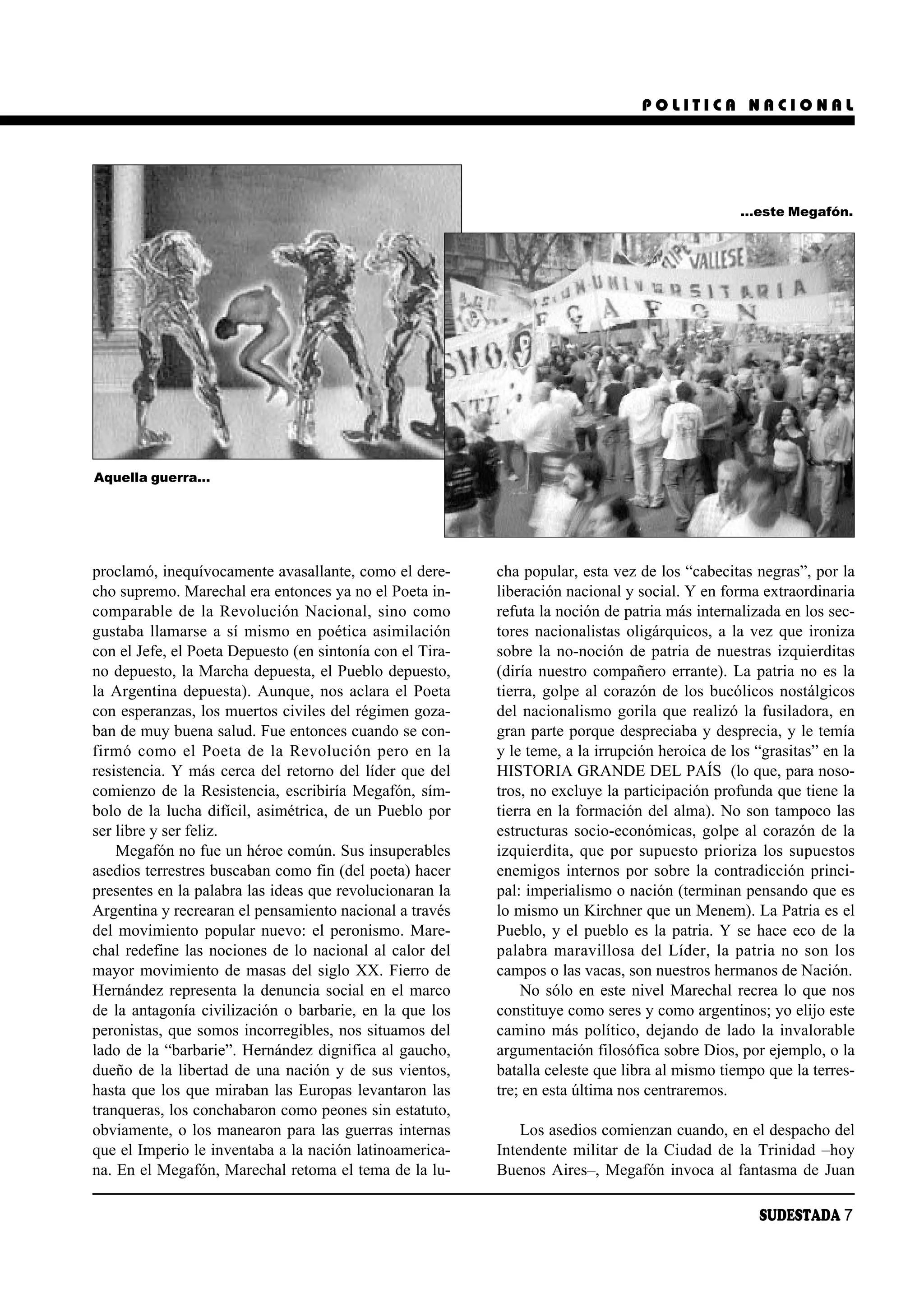 POLITICA NACIONAL




                                                                                                 …este Megafón.




Aquella guerra…




proclamó, inequívocamente avasallante, como el dere-       cha popular, esta vez de los “cabecitas negras”, por la
cho supremo. Marechal era entonces ya no el Poeta in-      liberación nacional y social. Y en forma extraordinaria
comparable de la Revolución Nacional, sino como            refuta la noción de patria más internalizada en los sec-
gustaba llamarse a sí mismo en poética asimilación         tores nacionalistas oligárquicos, a la vez que ironiza
con el Jefe, el Poeta Depuesto (en sintonía con el Tira-   sobre la no-noción de patria de nuestras izquierditas
no depuesto, la Marcha depuesta, el Pueblo depuesto,       (diría nuestro compañero errante). La patria no es la
la Argentina depuesta). Aunque, nos aclara el Poeta        tierra, golpe al corazón de los bucólicos nostálgicos
con esperanzas, los muertos civiles del régimen goza-      del nacionalismo gorila que realizó la fusiladora, en
ban de muy buena salud. Fue entonces cuando se con-        gran parte porque despreciaba y desprecia, y le temía
fir mó co mo el Poe ta de la Re vo lu ción pe ro en la     y le teme, a la irrupción heroica de los “grasitas” en la
resistencia. Y más cerca del retorno del líder que del     HISTORIA GRANDE DEL PAÍS (lo que, para noso-
comienzo de la Resistencia, escribiría Megafón, sím-       tros, no excluye la participación profunda que tiene la
bolo de la lucha difícil, asimétrica, de un Pueblo por     tierra en la formación del alma). No son tampoco las
ser libre y ser feliz.                                     estructuras socio-económicas, golpe al corazón de la
    Megafón no fue un héroe común. Sus insuperables        izquierdita, que por supuesto prioriza los supuestos
asedios terrestres buscaban como fin (del poeta) hacer     enemigos internos por sobre la contradicción princi-
presentes en la palabra las ideas que revolucionaran la    pal: imperialismo o nación (terminan pensando que es
Argentina y recrearan el pensamiento nacional a través     lo mismo un Kirchner que un Menem). La Patria es el
del movimiento popular nuevo: el peronismo. Mare-          Pueblo, y el pueblo es la patria. Y se hace eco de la
chal redefine las nociones de lo nacional al calor del     palabra maravillosa del Líder, la patria no son los
mayor movimiento de masas del siglo XX. Fierro de          campos o las vacas, son nuestros hermanos de Nación.
Hernández representa la denuncia social en el marco            No sólo en este nivel Marechal recrea lo que nos
de la antagonía civilización o barbarie, en la que los     constituye como seres y como argentinos; yo elijo este
peronistas, que somos incorregibles, nos situamos del      camino más político, dejando de lado la invalorable
lado de la “barbarie”. Hernández dignifica al gaucho,      argumentación filosófica sobre Dios, por ejemplo, o la
dueño de la libertad de una nación y de sus vientos,       batalla celeste que libra al mismo tiempo que la terres-
hasta que los que miraban las Europas levantaron las       tre; en esta última nos centraremos.
tranqueras, los conchabaron como peones sin estatuto,
obviamente, o los manearon para las guerras internas           Los asedios comienzan cuando, en el despacho del
que el Imperio le inventaba a la nación latinoamerica-     Intendente militar de la Ciudad de la Trinidad –hoy
na. En el Megafón, Marechal retoma el tema de la lu-       Buenos Aires–, Megafón invoca al fantasma de Juan

                                                                                                    SUDESTADA 7
 