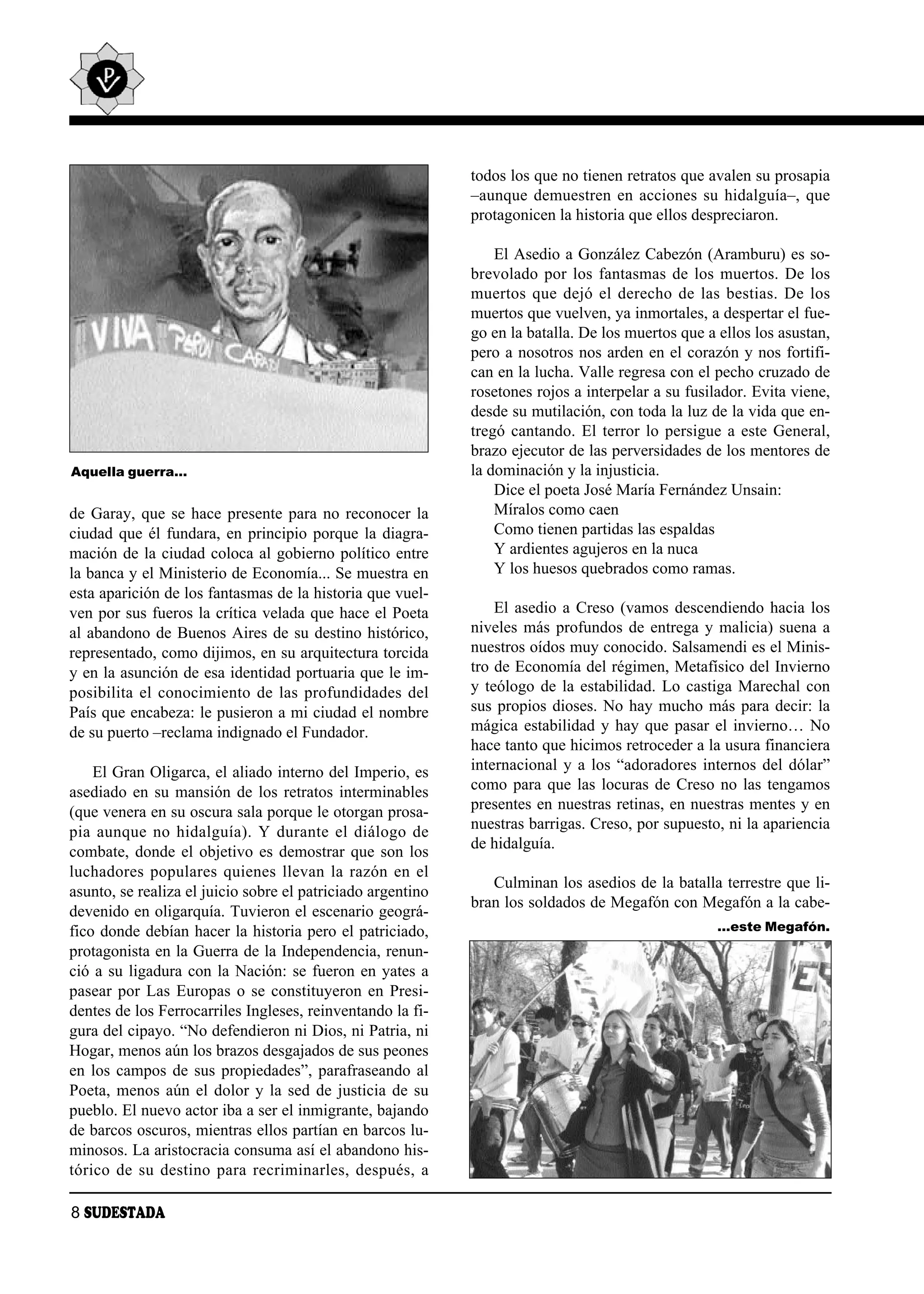 todos los que no tienen retratos que avalen su prosapia
                                                             –aunque demuestren en acciones su hidalguía–, que
                                                             protagonicen la historia que ellos despreciaron.

                                                                 El Asedio a González Cabezón (Aramburu) es so-
                                                             brevolado por los fantasmas de los muertos. De los
                                                             muertos que dejó el derecho de las bestias. De los
                                                             muertos que vuelven, ya inmortales, a despertar el fue-
                                                             go en la batalla. De los muertos que a ellos los asustan,
                                                             pero a nosotros nos arden en el corazón y nos fortifi-
                                                             can en la lucha. Valle regresa con el pecho cruzado de
                                                             rosetones rojos a interpelar a su fusilador. Evita viene,
                                                             desde su mutilación, con toda la luz de la vida que en-
                                                             tregó cantando. El terror lo persigue a este General,
                                                             brazo ejecutor de las perversidades de los mentores de
Aquella guerra…                                              la dominación y la injusticia.
                                                                 Dice el poeta José María Fernández Unsain:
de Garay, que se hace presente para no reconocer la              Míralos como caen
ciudad que él fundara, en principio porque la diagra-            Como tienen partidas las espaldas
mación de la ciudad coloca al gobierno político entre            Y ardientes agujeros en la nuca
la banca y el Ministerio de Economía... Se muestra en            Y los huesos quebrados como ramas.
esta aparición de los fantasmas de la historia que vuel-
ven por sus fueros la crítica velada que hace el Poeta           El asedio a Creso (vamos descendiendo hacia los
al abandono de Buenos Aires de su destino histórico,         niveles más profundos de entrega y malicia) suena a
representado, como dijimos, en su arquitectura torcida       nuestros oídos muy conocido. Salsamendi es el Minis-
y en la asunción de esa identidad portuaria que le im-       tro de Economía del régimen, Metafísico del Invierno
posibilita el conocimiento de las profundidades del          y teólogo de la estabilidad. Lo castiga Marechal con
País que encabeza: le pusieron a mi ciudad el nombre         sus propios dioses. No hay mucho más para decir: la
de su puerto –reclama indignado el Fundador.                 mágica estabilidad y hay que pasar el invierno… No
                                                             hace tanto que hicimos retroceder a la usura financiera
    El Gran Oligarca, el aliado interno del Imperio, es      internacional y a los “adoradores internos del dólar”
asediado en su mansión de los retratos interminables         como para que las locuras de Creso no las tengamos
(que venera en su oscura sala porque le otorgan prosa-       presentes en nuestras retinas, en nuestras mentes y en
pia aun que no hi dal guía). Y du ran te el diá lo go de     nuestras barrigas. Creso, por supuesto, ni la apariencia
                                                             de hidalguía.
combate, donde el objetivo es demostrar que son los
luchadores populares quienes llevan la razón en el
                                                                Culminan los asedios de la batalla terrestre que li-
asunto, se realiza el juicio sobre el patriciado argentino
                                                             bran los soldados de Megafón con Megafón a la cabe-
devenido en oligarquía. Tuvieron el escenario geográ-
fico donde debían hacer la historia pero el patriciado,                                             …este Megafón.
protagonista en la Guerra de la Independencia, renun-
ció a su ligadura con la Nación: se fueron en yates a
pasear por Las Europas o se constituyeron en Presi-
dentes de los Ferrocarriles Ingleses, reinventando la fi-
gura del cipayo. “No defendieron ni Dios, ni Patria, ni
Hogar, menos aún los brazos desgajados de sus peones
en los campos de sus propiedades”, parafraseando al
Poeta, menos aún el dolor y la sed de justicia de su
pueblo. El nuevo actor iba a ser el inmigrante, bajando
de barcos oscuros, mientras ellos partían en barcos lu-
minosos. La aristocracia consuma así el abandono his-
tórico de su destino para recriminarles, después, a

8 SUDESTADA
 