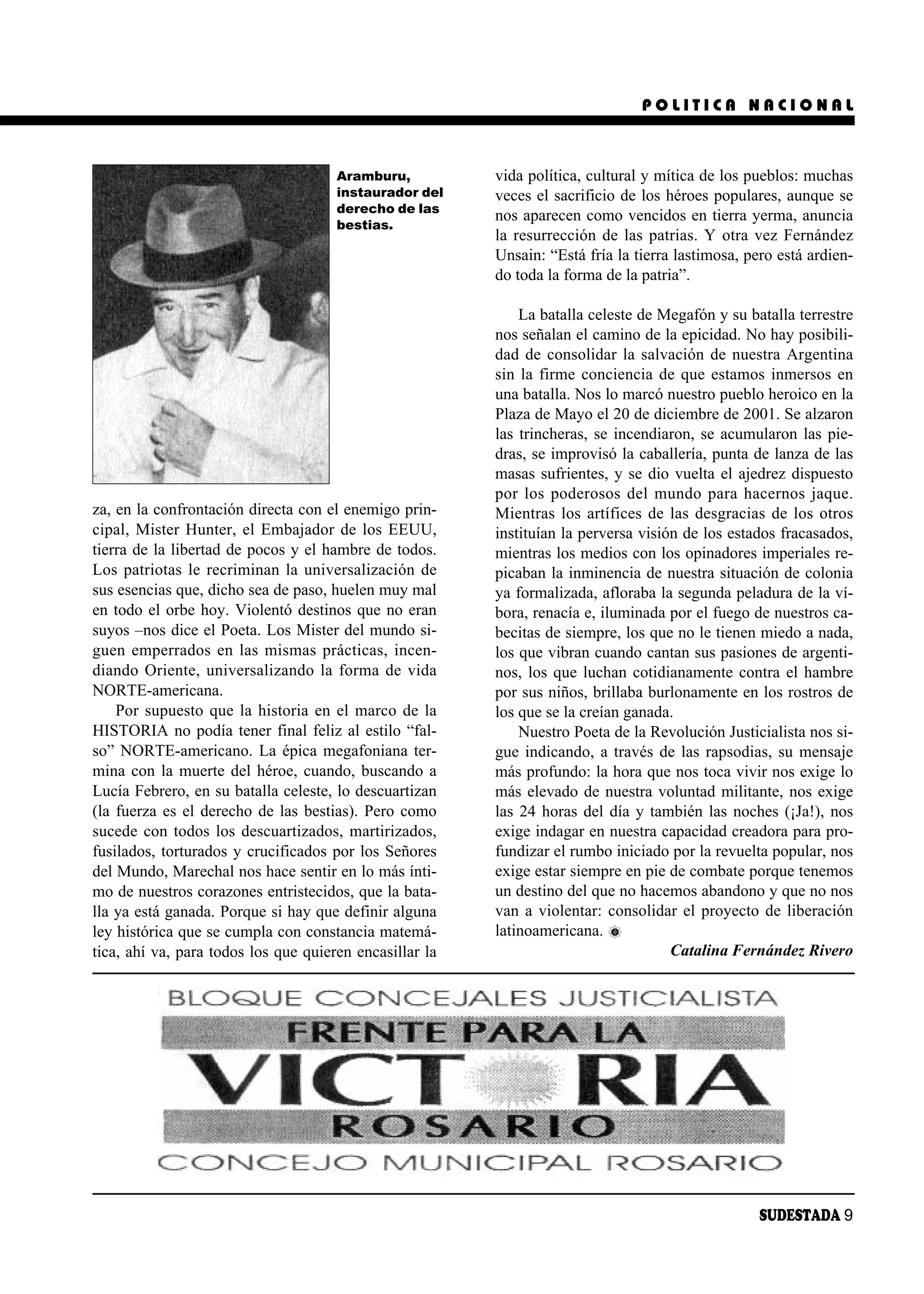 POLITICA NACIONAL



                                      Aramburu,          vida política, cultural y mítica de los pueblos: muchas
                                      instaurador del    veces el sacrificio de los héroes populares, aunque se
                                      derecho de las
                                                         nos aparecen como vencidos en tierra yerma, anuncia
                                      bestias.
                                                         la resurrección de las patrias. Y otra vez Fernández
                                                         Unsain: “Está fría la tierra lastimosa, pero está ardien-
                                                         do toda la forma de la patria”.

                                                             La batalla celeste de Megafón y su batalla terrestre
                                                         nos señalan el camino de la epicidad. No hay posibili-
                                                         dad de consolidar la salvación de nuestra Argentina
                                                         sin la firme conciencia de que estamos inmersos en
                                                         una batalla. Nos lo marcó nuestro pueblo heroico en la
                                                         Plaza de Mayo el 20 de diciembre de 2001. Se alzaron
                                                         las trincheras, se incendiaron, se acumularon las pie-
                                                         dras, se improvisó la caballería, punta de lanza de las
                                                         masas sufrientes, y se dio vuelta el ajedrez dispuesto
                                                         por los poderosos del mundo para hacernos jaque.
za, en la confrontación directa con el enemigo prin-     Mientras los artífices de las desgracias de los otros
cipal, Mister Hunter, el Embajador de los EEUU,          instituían la perversa visión de los estados fracasados,
tierra de la libertad de pocos y el hambre de todos.     mientras los medios con los opinadores imperiales re-
Los patriotas le recriminan la universalización de       picaban la inminencia de nuestra situación de colonia
sus esencias que, dicho sea de paso, huelen muy mal      ya formalizada, afloraba la segunda peladura de la ví-
en todo el orbe hoy. Violentó destinos que no eran       bora, renacía e, iluminada por el fuego de nuestros ca-
suyos –nos dice el Poeta. Los Mister del mundo si-       becitas de siempre, los que no le tienen miedo a nada,
guen emperrados en las mismas prácticas, incen-          los que vibran cuando cantan sus pasiones de argenti-
diando Oriente, universalizando la forma de vida         nos, los que luchan cotidianamente contra el hambre
NORTE-americana.                                         por sus niños, brillaba burlonamente en los rostros de
    Por supuesto que la historia en el marco de la       los que se la creían ganada.
HISTORIA no podía tener final feliz al estilo “fal-          Nuestro Poeta de la Revolución Justicialista nos si-
so” NORTE-americano. La épica megafoniana ter-           gue indicando, a través de las rapsodias, su mensaje
mina con la muerte del héroe, cuando, buscando a         más profundo: la hora que nos toca vivir nos exige lo
Lucía Febrero, en su batalla celeste, lo descuartizan    más elevado de nuestra voluntad militante, nos exige
(la fuerza es el derecho de las bestias). Pero como      las 24 horas del día y también las noches (¡Ja!), nos
sucede con todos los descuartizados, martirizados,       exige indagar en nuestra capacidad creadora para pro-
fusilados, torturados y crucificados por los Señores     fundizar el rumbo iniciado por la revuelta popular, nos
del Mundo, Marechal nos hace sentir en lo más ínti-      exige estar siempre en pie de combate porque tenemos
mo de nuestros corazones entristecidos, que la bata-     un destino del que no hacemos abandono y que no nos
lla ya está ganada. Porque si hay que definir alguna     van a violentar: consolidar el proyecto de liberación
ley histórica que se cumpla con constancia matemá-       latinoamericana.
tica, ahí va, para todos los que quieren encasillar la                               Catalina Fernández Rivero




                                                                                                   SUDESTADA 9
 