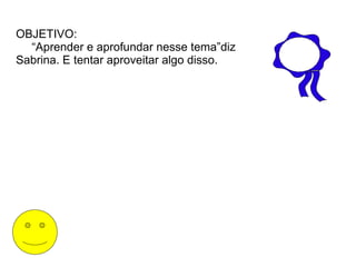 OBJETIVO:
  “Aprender e aprofundar nesse tema”diz
Sabrina. E tentar aproveitar algo disso.
 