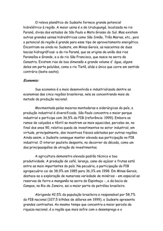 O relevo planáltico do Sudeste fornece grande potencial
hidrelétrico à região. A maior usina é a de Urubupungá, localizada no rio
Paraná, divisa dos estados de São Paulo e Mato Grosso do Sul. Mas existem
outras grandes usinas hidrelétricas como São Simão, Três Marias, etc., pois
o potencial da região é grande para esse tipo de aproveitamento energético.
Encontram-se ainda no Sudeste, em Minas Gerais, as nascentes de duas
bacias hidrográficas: a do rio Paraná, que se origina da união dos rios
Paranaíba e Grande, e a do rio São Francisco, que nasce na serra da
Canastra. Existem rios de boa dimensão e grande volume d' água, alguns
deles em parte poluídos, como o rio Tietê, aliás o único que corre em sentido
contrário (leste-oeste).

Economia:

       Sua economia é a mais desenvolvida e industrializada dentre as
economias das cinco regiões brasileiras, nela se concentrando mais da
metade da produção nacional.

        Movimentada pelas maiores montadoras e siderúrgicas do país, a
produção industrial é diversificada. São Paulo concentra o maior parque
industrial e participa com 36,5% do PIB (referência: 1999). Embora os
ramos de calçados e têxtil se mostrem os mais aquecidos, percebe-se, no
final dos anos 90, relativa queda de investimentos no setor industrial, em
virtude, principalmente, dos incentivos fiscais adotados por outras regiões.
Ainda assim, o Sudeste consegue manter elevada sua participação no PIB
industrial. O interior paulista desponta, no decorrer da década, como um
dos principaospólos de atração de investimentos.

       A agricultura demonstra elevado padrão técnico e boa
produtividade. A produção de café, laranja, cana-de-açúcar e frutas está
entre as mais importantes do país. Na pecuária, a participação do PIB
agropecuário cai de 38,9% em 1985 para 36,3% em 1998. Em Minas Gerais,
destaca-se a exploração de numerosa variedade de minérios - em especial as
reservas de ferro e manganês na serra do Espinhaço -, e da bacia de
Campos, no Rio de Janeiro, sai a maior parte do petróleo brasileiro.

        Abrigando 42,5% da população brasileira e responsável por 58,7%
do PIB nacional (327,5 bilhões de dólares em 1999), o Sudeste apresenta
grandes contrastes. Ao mesmo tempo que concentra a maior parcela da
riqueza nacional, é a região que mais sofre com o desemprego e o
 