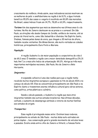crescimento da violência. Ainda assim, seus indicadores sociais mostram-se
os melhores do país: o analfabetismo na região é de 8,1%, a água tratada
beneficia 95,9% das casas e o esgoto é recolhido em 83,8% das moradias.
No Brasil, esses índices ficam em 14,7%, 78,8% e 63,9%, respectivamente.

Turismo:Um dos segmentos que mais se desenvolve nos últimos anos é o do
turismo. No Rio de Janeiro destacam-se as praias e o carnaval. Em São
Paulo, as atrações vão desde Campos do Jordão, estância de inverno, até as
praias do litoral norte, como São Sebastião e Ubatuba. No Espírito Santo,
Itaúnas, famosa pelas dunas de areia, que chegam a 30 metros de altura,
também recebe visitantes. Em Minas Gerais, são muito visitadas as cidades
históricas, principalmente Ouro Preto e Mariana.

População:

       A região Sudeste é a de maior população e a expectativa de vida é
de 69,2 anos. É também a região com a maior densidade demográfica (76,31
hab./km²) e o mais alto índice de urbanização: 89,3%. Abriga as três mais
importantes metrópoles nacionais, São Paulo, Rio de Janeiro e Belo
Horizonte.

Imigrantes:

        A expansão cafeeira é uma das razões para que a região tenha
recebido muitos imigrantes europeus e japoneses no fim do século XIX e no
começo do século XX. Eles se concentram principalmente em São Paulo e no
Espírito Santo e transmitem enorme influência cultural para vários setores,
como política, artes plásticas e culinária.

        Desde o século passado, o Sudeste é a região que mais atrai
imigrantes também dos outros estados brasileiros. Nas últimas décadas,
contudo, o aumento do desemprego estimula o retorno de muitas famílias
aos estados de origem.

Transportes:

       Essa região é privilegiada nesse setor. Existem boas rodovias,
principalmente no estado de São Paulo - muitas delas auto-estradas em
pistas duplas -, boa conservação geral e grande movimento de veículos leves
e pesados. Existe ainda entre o Rio de Janeiro e Niterói, a famosa Ponte
 