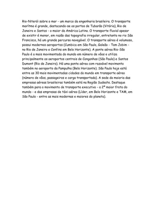 Rio-Niterói sobre o mar - um marco da engenharia brasileira. O transporte
marítmo é grande, destacando-se os portos de Tubarão (Vitória), Rio de
Janeiro e Santos - o maior da América Latina. O transporte fluvial apesar
de existir é menor, em razão das topografia irregular, entretanto no rio São
Francisco, há um grande percurso navegável. O transporte aéreo é volumoso,
possui modernos aeroportos (Cumbica em São Paulo, Galeão - Tom Jobim -
no Rio de Janeiro e Confins em Belo Horizonte). A ponte aérea Rio-São
Paulo é a mais movimentada do mundo em número de vôos e utiliza
principalmente os aeroportos centrais de Congonhas (São Paulo) e Santos
Dumont (Rio de Janeiro). Há uma ponte aérea com razoável movimento
também no aeroporto da Pampulha (Belo Horizonte). São Paulo hoje está
entre as 30 mais movimentadas cidades do mundo em transporte aéreo
(número de vôos, passageiros e carga transportada). A sede da maioria das
empresas aéreas brasileiras também está na Região Sudeste. Destaque
também para o movimento de transporte executivo - a 2ª maior frota do
mundo - e das empresas de táxi-aéreo (Líder, em Belo Horizonte e TAM, em
São Paulo - entre as mais modernas e maiores do planeta).
 