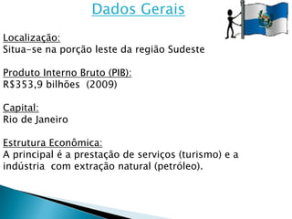 Dados Gerais
Localização:
Situa-se na porção leste da região Sudeste

Produto Interno Bruto (PIB):
R$353,9 bilhões (2009)

Capital:
Rio de Janeiro

Estrutura Econômica:
A principal é a prestação de serviços (turismo) e a
indústria com extração natural (petróleo).
 
