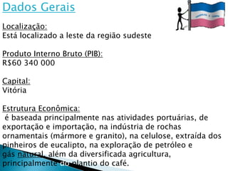Dados Gerais
Localização:
Está localizado a leste da região sudeste

Produto Interno Bruto (PIB):
R$60 340 000

Capital:
Vitória

Estrutura Econômica:
 é baseada principalmente nas atividades portuárias, de
exportação e importação, na indústria de rochas
ornamentais (mármore e granito), na celulose, extraída dos
pinheiros de eucalipto, na exploração de petróleo e
gás natural, além da diversificada agricultura,
principalmente do plantio do café.
 