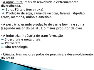 • A agricultura: mais desenvolvida e extremamente
diversificada.
    Solos Férteis (terra roxa)
    Produção de soja, cana-de-açúcar, laranja, algodão,
arroz, mamona, milho e amedoin

• A pecuária: grande produção de carne bovina e suína
(segundo maior do país) . E o maior produtor de ovos.

• A indústria: indústria de transformação
   Siderurgia e metalurgia
   Petrolífera
   Alta tecnologia

• Ciência: três maiores polos de pesquisa e desenvolvimento
do Brasil.
 