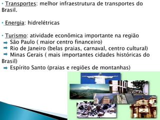 • Transportes: melhor infraestrutura de transportes do
Brasil.

• Energia: hidrelétricas

• Turismo: atividade econômica importante na região
   São Paulo ( maior centro financeiro)
   Rio de Janeiro (belas praias, carnaval, centro cultural)
   Minas Gerais ( mais importantes cidades históricas do
Brasil)
   Espírito Santo (praias e regiões de montanhas)
 