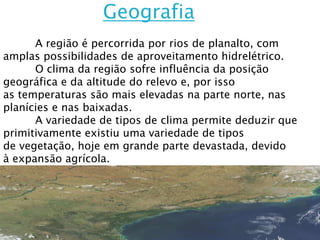 Geografia
      A região é percorrida por rios de planalto, com
amplas possibilidades de aproveitamento hidrelétrico.
      O clima da região sofre influência da posição
geográfica e da altitude do relevo e, por isso
as temperaturas são mais elevadas na parte norte, nas
planícies e nas baixadas.
      A variedade de tipos de clima permite deduzir que
primitivamente existiu uma variedade de tipos
de vegetação, hoje em grande parte devastada, devido
à expansão agrícola.
 