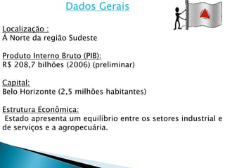 Dados Gerais

Localização :
Á Norte da região Sudeste

Produto Interno Bruto (PIB):
R$ 208,7 bilhões (2006) (preliminar)

Capital:
Belo Horizonte (2,5 milhões habitantes)

Estrutura Econômica:
 Estado apresenta um equilíbrio entre os setores industrial e
de serviços e a agropecuária.
 