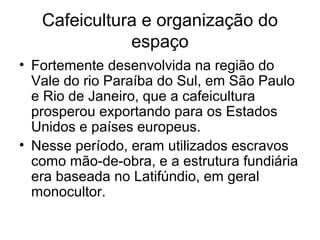 Cafeicultura e organização do
espaço
• Fortemente desenvolvida na região do
Vale do rio Paraíba do Sul, em São Paulo
e Rio de Janeiro, que a cafeicultura
prosperou exportando para os Estados
Unidos e países europeus.
• Nesse período, eram utilizados escravos
como mão-de-obra, e a estrutura fundiária
era baseada no Latifúndio, em geral
monocultor.
 