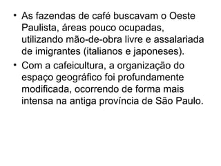 • As fazendas de café buscavam o Oeste
Paulista, áreas pouco ocupadas,
utilizando mão-de-obra livre e assalariada
de imigrantes (italianos e japoneses).
• Com a cafeicultura, a organização do
espaço geográfico foi profundamente
modificada, ocorrendo de forma mais
intensa na antiga província de São Paulo.
 