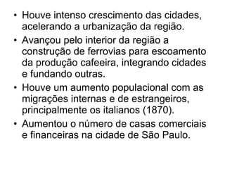 • Houve intenso crescimento das cidades,
acelerando a urbanização da região.
• Avançou pelo interior da região a
construção de ferrovias para escoamento
da produção cafeeira, integrando cidades
e fundando outras.
• Houve um aumento populacional com as
migrações internas e de estrangeiros,
principalmente os italianos (1870).
• Aumentou o número de casas comerciais
e financeiras na cidade de São Paulo.
 