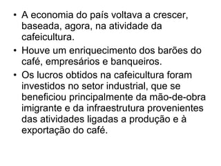 • A economia do país voltava a crescer,
baseada, agora, na atividade da
cafeicultura.
• Houve um enriquecimento dos barões do
café, empresários e banqueiros.
• Os lucros obtidos na cafeicultura foram
investidos no setor industrial, que se
beneficiou principalmente da mão-de-obra
imigrante e da infraestrutura provenientes
das atividades ligadas a produção e à
exportação do café.
 