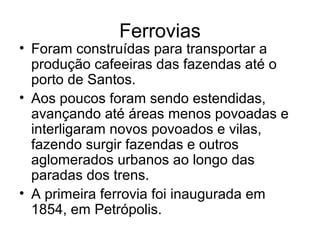 Ferrovias
• Foram construídas para transportar a
produção cafeeiras das fazendas até o
porto de Santos.
• Aos poucos foram sendo estendidas,
avançando até áreas menos povoadas e
interligaram novos povoados e vilas,
fazendo surgir fazendas e outros
aglomerados urbanos ao longo das
paradas dos trens.
• A primeira ferrovia foi inaugurada em
1854, em Petrópolis.
 