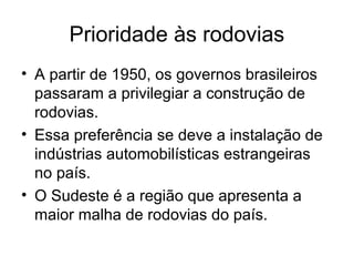 Prioridade às rodovias
• A partir de 1950, os governos brasileiros
passaram a privilegiar a construção de
rodovias.
• Essa preferência se deve a instalação de
indústrias automobilísticas estrangeiras
no país.
• O Sudeste é a região que apresenta a
maior malha de rodovias do país.
 