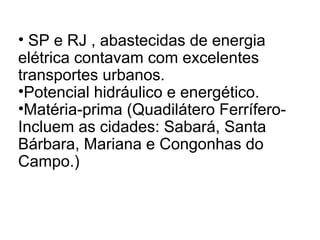 • SP e RJ , abastecidas de energia
elétrica contavam com excelentes
transportes urbanos.
•Potencial hidráulico e energético.
•Matéria-prima (Quadilátero Ferrífero-
Incluem as cidades: Sabará, Santa
Bárbara, Mariana e Congonhas do
Campo.)
 