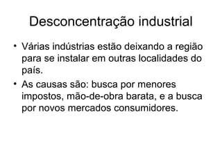 Desconcentração industrial
• Várias indústrias estão deixando a região
para se instalar em outras localidades do
país.
• As causas são: busca por menores
impostos, mão-de-obra barata, e a busca
por novos mercados consumidores.
 