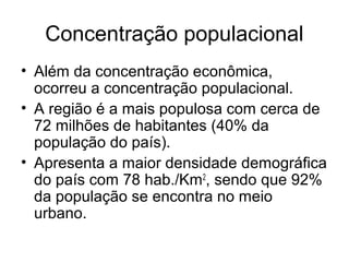 Concentração populacional
• Além da concentração econômica,
ocorreu a concentração populacional.
• A região é a mais populosa com cerca de
72 milhões de habitantes (40% da
população do país).
• Apresenta a maior densidade demográfica
do país com 78 hab./Km2
, sendo que 92%
da população se encontra no meio
urbano.
 